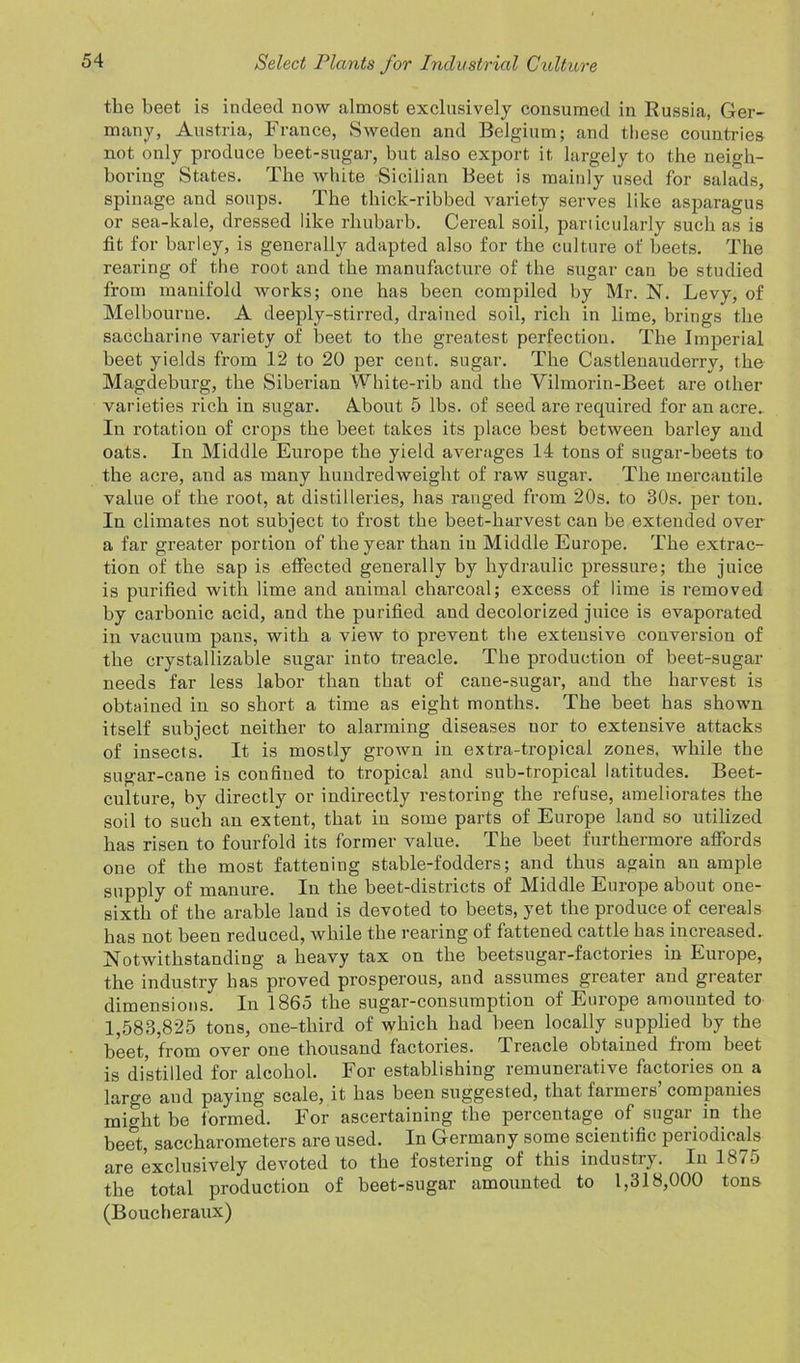 the beet is indeed now almost exclusively consumed in Russia, Ger- many, Austria, France, Sweden and Belgium; and these countries not only produce beet-sugar, but also export it largely to the neigh- boring States. The white Sicilian Beet is maiidy used for salads, spinage and soups. The thick-ribbed variety serves like asparagus or sea-kale, dressed like rhubarb. Cereal soil, particularly such as is fit for barley, is generally adapted also for the culture of beets. The rearing of the root and the manufacture of the sugar can be studied from manifold works; one has been compiled by Mr. N. Levy, of Melbourne. A deeply-stirred, drained soil, rich in lime, brings the saccharine variety of beet to the greatest perfection. The Imperial beet yields from 12 to 20 per cent, sugar. The Castlenauderrv, the Magdeburg, the Siberian White-rib and the Vilmorin-Beet are other varieties rich in sugar. About 5 lbs. of seed are required for an acre. In rotation of crops the beet takes its place best between barley and oats. In Middle Europe the yield averages 14 tons of sugar-beets to the acre, and as many hundredweight of raw sugar. The mercantile value of the root, at distilleries, has ranged from 20s. to 30s. per ton. In climates not subject to frost the beet-harvest can be extended over a far greater portion of the year than in Middle Europe. The extrac- tion of the sap is effected generally by hydraulic pressure; the juice is purified with lime and animal charcoal; excess of lime is removed by carbonic acid, and the purified and decolorized juice is evaporated in vacuum pans, with a view to prevent the extensive conversion of the crystallizable sugar into treacle. The production of beet-sugar needs far less labor than that of cane-sugar, and the harvest is obtained in so short a time as eight months. The beet has shown itself subject neither to alarming diseases uor to extensive attacks of insects. It is mostly grown in extra-tropical zones, while the sugar-cane is confined to tropical and sub-tropical latitudes. Beet- culture, by directly or indirectly restoring the refuse, ameliorates the soil to such an extent, that in some parts of Europe land so utilized has risen to fourfold its former value. The beet furthermore affords one of the most fattening stable-fodders; and thus again an ample supply of manure. In the beet-districts of Middle Europe about one- sixth of the arable land is devoted to beets, yet the produce of cereals has not been reduced, while the rearing of fattened cattle has increased. Notwithstanding a heavy tax on the beetsugar-factories in Europe, the industry has proved prosperous, and assumes greater and gi eater dimensions. In 1865 the sugar-consumption of Europe amounted to 1,583,825 tons, one-third of which had been locally supplied by the beet, from over one thousand factories. Treacle obtained from beet is distilled for alcohol. For establishing remunerative factories on a large and paying scale, it has been suggested, that farmers companies might be formed. For ascertaining the percentage of sugar in the beet, saccharometers are used. In Germany some scientific periodicals are exclusively devoted to the fostering of this industry. In 1875 the total production of beet-sugar amounted to 1,318,000 tons (Boucheraux)