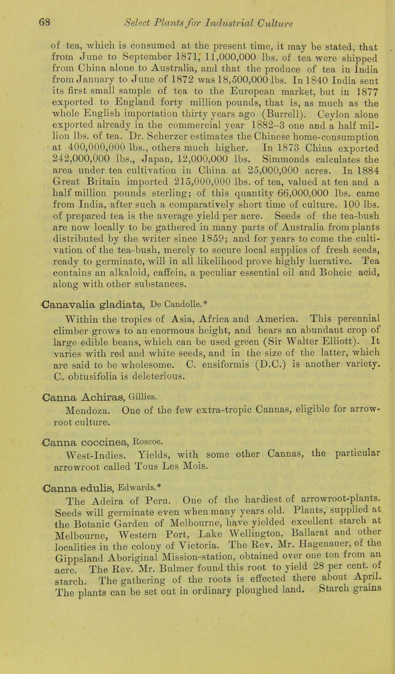 of tea, which is consumed at the present time, it may be stated, that from June to September 1871,' 11,000,000 lbs. of tea were shipped from China alone to Australia, and that the produce of tea in India from January to June of 1872 was 18,500,000 lbs. In 1840 India sent its first small sample of tea to the European market, but in 1877 exported to England forty million pounds, that is, as much as the whole English importation thirty years ago (Burrell). Ceylon alone exported already in the commercial year 1882-3 one and a half mil- lion lbs. of tea. Dr. Scherzer estimates the Chinese home-consumption at 400,000,000 lbs., others much higher. In 1873 China exported 242,000,000 lbs., Japan, 12,000,000 lbs. Simmonds calculates the area under tea cultivation in China at 25,000,000 acres. In 1884 Great Britain imported 215,000,000 lbs. of tea, valued at ten and a half million pounds sterling; of this quantity 66,000,000 lbs. came from India, after such a comparatively short time of culture. 100 lbs. of prepared tea is the average yield per acre. Seeds of the tea-bush are now locally to be gathered in many parts of Australia from plants distributed by the writer since 1859; and for years to come the culti- vation of the tea-bush, merely to secure local supplies of fresh seeds, ready to germinate, will in all likelihood prove highly lucrative. Tea contains an alkaloid, caffein, a peculiar essential oil and Boheic acid, along with other substances. Canavalia gladiata, De Candolle.* Within the tropics of Asia, Africa and America. This perennial climber grows to an enormous height, and bears an abundant crop of large edible beans, which can be used green (Sir Walter Elliott). It varies with red and white seeds, and in the size of the latter, which are said to be wholesome. C. ensiformis (D.C.) is another variety. C. obtusifolia is deleterious. Canna Achiras, Gillies. Mendoza. One of the few extra-tropic Cannas, eligible for arrow- root culture. Canna coccinea, Roscoe. West-Indies. Yields, with some other Cannas, the particular arrowroot called Tous Les Mois. Canna edulis, Edwards.* The Adeira of Peru. One of the hardiest of arrowroot-plants. Seeds will germinate even when many years old. Plants, supplied at the Botanic Garden of Melbourne, have yielded excellent starch at Melbourne, Western Port, Lake Wellington, Ballarat and other localities in the colony of Victoria. The Rev. Mr. Hagenauei, of the Gippsland Aboriginal Mission-station, obtained over one ton from an acre. The Rev. Mr. Bulmer found this root to yield 28 per cent, of starch. The gathering of the roots is effected there about April. The plants can be set out in ordinary ploughed land. Starch grains