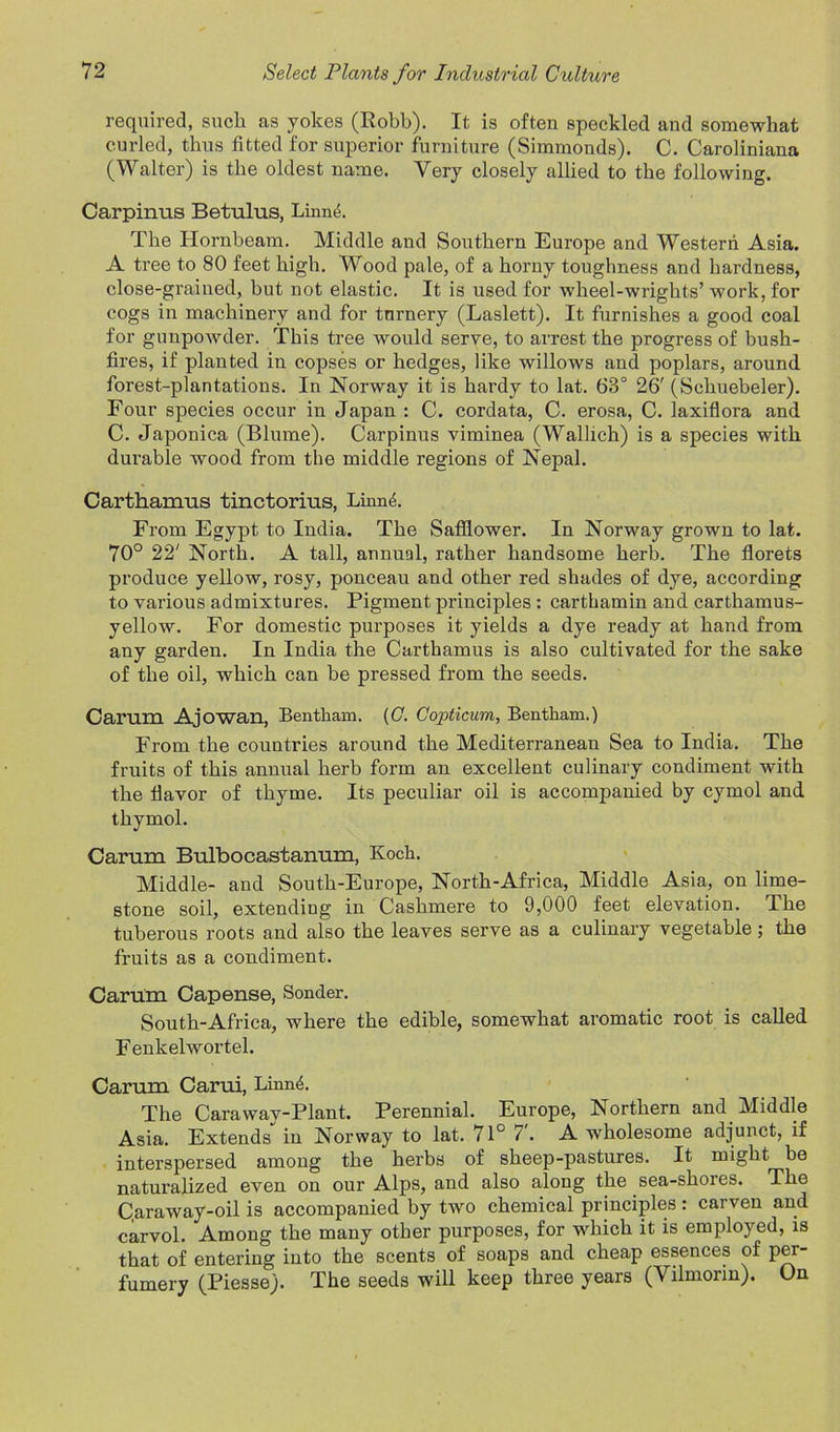 required, such as yokes (Robb). It is often speckled and somewhat curled, thus fitted for superior furniture (Simmonds). C. Caroliniana (Walter) is the oldest name. Very closely allied to the following. Carpinus Betulus, Linnd. The Hornbeam. Middle and Southern Europe and Western Asia. A tree to 80 feet high. Wood pale, of a horny toughness and hardness, close-grained, but not elastic. It is used for wheel-wrights’ work, for cogs in machinery and for tnrnery (Laslett). It furnishes a good coal for gunpowder. This tree would serve, to arrest the progress of bush- fires, if planted in copses or hedges, like willows and poplars, around forest-plantations. In Norway it is hardy to lat. 63° 26' (Schuebeler). Four species occur in Japan : C. cordata, C. erosa, C. laxiflora and C. Japonica (Blume). Carpinus viminea (Wallich) is a species with durable wood from the middle regions of Nepal. Carthamus tinctorius, Linnd. From Egypt to India. The Safflower. In Norway grown to lat. 70° 22' North. A tall, annual, rather handsome herb. The florets produce yellow, rosy, ponceau and other red shades of dye, according to various admixtures. Pigment principles : carthamin and carthamus- yellow. For domestic purposes it yields a dye ready at hand from any garden. In India the Carthamus is also cultivated for the sake of the oil, which can be pressed from the seeds. Carum Ajowan, Bentham. (C. Copticum, Bentham.) From the countries around the Mediterranean Sea to India. The fruits of this annual herb form an excellent culinary condiment with the flavor of thyme. Its peculiar oil is accompanied by cymol and thymol. Carum Bulbocastanum, Koch. Middle- and South-Europe, North-Africa, Middle Asia, on lime- stone soil, extending in Cashmere to 9,000 feet elevation. The tuberous roots and also the leaves serve as a culinary vegetable; the fruits as a condiment. Carum Capense, Sonder. South-Africa, where the edible, somewhat aromatic root is called Fenkelwortel. Carum Carui, Linn4. The Carawav-Plant. Perennial. Europe, Northern and Middle Asia. Extends in Norway to lat. 71° 7. A wholesome adjunct, if interspersed among the herbs of sheep-pastures. It might be naturalized even on our Alps, and also along the sea-shores. The C.araway-oil is accompanied by two chemical principles: carven and carvol. Among the many other purposes, for which it is employed, is that of entering into the scents of soaps and cheap essences of per- fumery (Piesse). The seeds will keep three years (Vilmorin). On