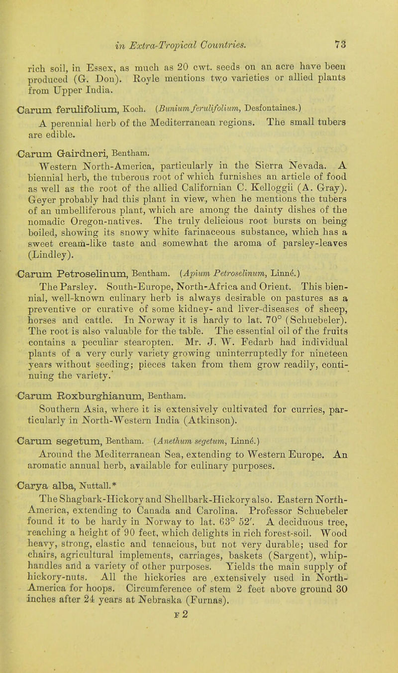 rich soil, in Essex, as much as 20 cwt. seeds on an acre have been produced (G. Don). Royle mentions two varieties or allied plants from Upper India. Carum ferulifolium, Koch. (Bunium ferulifolium, Desfontaines.) A perennial herb of the Mediterranean regions. The small tubers are edible. Carum Gairdneri, Bentham. Western North-America, particularly in the Sierra Nevada. A biennial herb, the tuberous root of which furnishes an article of food as well as the root of the allied Californian C. Kelloggii (A. Gray). Geyer probably had this plant in view, when he mentions the tubers of an umbellifei-ous plant, which are among the dainty dishes of the nomadic Oregon-natives. The truly delicious root bursts on being boiled, showing its snowy white farinaceous substance, which has a sweet cream-like taste and somewhat the aroma of parsley-leaves (Lindley). Carum Petroselinum, Bentham. (Apium Petroselinum, Linn(5. ) The Parsley. South-Europe, North-Africa and Orient. This bien- nial, well-known culinary herb is always desirable on pastures as a preventive or curative of some kidney- and liver-diseases of sheep, horses and cattle. In Norway it is hardy to lat. 70° (Schuebeler). The root is also valuable for the table. The essential oil of the fruits contains a peculiar stearopten. Mr. J. W. Fedarb had individual plants of a very curly variety growing uninterruptedly for nineteen years without seeding; pieces taken from them grow readily, conti- nuing the variety.’ Carum Roxburghianum, Bentham. Southern Asia, where it is extensively cultivated for curries, par- ticularly in North-Western India (Atkinson). Carum segetum, Bentham. (Anethum segetum, Linnd.) Around the Mediterranean Sea, extending to Western Europe. An aromatic annual herb, available for culinary purposes. Carya alba, Nuttall.* TheShagbark-IIickory and Shellbark-Hickory also. Eastern North- America, extending to Canada and Carolina. Professor Schuebeler found it to be hardy in Norway to lat. 63° 52'. A deciduous tree, reaching a height of 90 feet, which delights in rich forest-soil. Wood heavy, strong, elastic and tenacious, but not very durable; used for chairs, agricultural implements, carriages, baskets (Sargent), whip- handles and a variety of other purposes. Yields the main supply of hickory-nuts. All the hickories are .extensively used in North- America for hoops. Circumference of stem 2 feet above ground 30 inches after 24 years at Nebraska (Furnas). f2