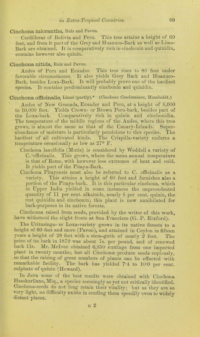 Cinchona micrantha, Ruiz and Pavon. Cordilleras of Bolivia and Peru. This tree attains a height of 60 feet, and from it part of the Grey and Huanuco-Bark as well as Lima- Bark are obtained. It is comparatively rich in cinchonin and quinidin, contains however also quinin. Cinchona nitida, Ruiz and Pavon. Andes of Peru and Ecuador. This tree rises to 80 feet under favorable circumstances. It also yields Grey Bark and Huanuco- Bark, besides Loxa-Bark. It will probably prove one of the hardiest species. It contains predominantly cinchonin and quinidin. Cinchona officinalis, Linn6 (partly).* (Cinchona Conclaminea, Humboldt.) Andes of New Granada, Ecuador and Peru, at a height of 6,000 to 10,000 feet. Yields Crown- or Brown Pern-bark, besides part of the Loxa-bark. Comparatively rich in quinin and cinchonidin. The temperature of the middle regions of the Andes, where this tree grows, is almost the same as that of the Canary-Islands. Super- abundance of moisture is particularly pernicious to this species. The hardiest of all cultivated kinds. The Crispilla-variety endures a temperature occasionally as low as 27° F. Cinchona lancifolia (Mutis) is considered by Weddell a variety of C.‘officinalis. This grows, where the mean annual temperature is that of Rome, with however less extremes of heat and cold. It yields part of the Pitaya-Bark. Cinchona Pitayensis must also be referred to C. officinalis as a variety. This attains a height of 60 feet and furnishes also a portion of the Pitaya-bark. It is this particular cinchona, which in Upper India yielded in some instances the unprecedented quantity of 11 per cent, alkaloids, nearly 6 per cent, quinin, the rest quinidin and cinchonin’; this plant is now annihilated for bark-purposes in its native forests. Cinchonas raised from seeds, provided by the writer of this work, have withstood the slight frosts at San Francisco (G. P. Rixford). The Uritusinga- or Loxa-variety grows in its native forests to a height of 60 feet and more (Pavon), and attained in Ceylon in fifteen years a height of 28 feet with a stem-girth of nearly 2 feet. The price of its bark in 1879 was about 7s. per pound, and of renewed bark 11s. Mr. Mclvor obtained 6,850 cuttings from one imported plant in twenty months; but all Cinchonas produce seeds copiously, so that the raising of great numbers of plants can be effected with remarkable facility. The bark has yielded 7‘4 to 10'0 per cent, sulphate of quinin (Howard). In Java some of the best results were obtained with Cinchona Hasskarliana, Miq., a species seemingly as yet not critically identified. Cinchona-seeds do not long retain their vitality; but as they are so very light, no difficulty exists in sending them speedily even to widely distant places. G 2