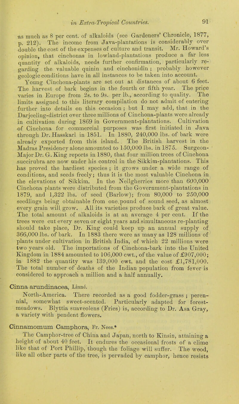 •as much as 8 per cent, of alkaloids (see Gardeners’ Chronicle, 1877, p. 212). The income from Java-plantations is considerably over double the cost of the expenses of culture and transit. Mr. Howard’s opinion, that cinchonas in lowland-plantations produce a far less quantity of alkaloids, needs further confirmation, particularly re- garding the valuable quinin and cinchonidin ; probably however geologic conditions have in all instances to be taken into account. Young Cinchona-plants are set out at distances of about 6 feet. The harvest of bark begins in the fourth or fifth year. The price varies in Europe from 2s. to 9s. per lb., according to quality. The limits assigned to this literary compilation do not admit of entering further into details on this occasion ; but I may add, that in the Darjeeling-district over three millions of Cinchona-plants were already in cultivation during 1869 in Government-plantations. Cultivation of Cinchona for commercial purposes was first initiated in Java through Dr. Hasskarl in 1851. In 1880, 240,000 lbs. of bark were already exported from this island. The British harvest in the Madras Presidency alone amounted to 150,000 lbs. in 1875. Surgeon- Major Dr. G. King reports in 1880, that four million trees of Cinchona succirubra are now under his control in the Sikkim-plantations. This has proved the hardiest species ; it grows under a wide range of conditions, and seeds freely; thus it is the most valuable Cinchona in the elevations of Sikkim. In the Neilgherries more than 600,000 Cinchona plants were distributed from the Government-plantations in 1879, and 1,322 lbs. of seed (Barlow); from 80,000 to 250,000 seedlings being obtainable from one,pound of sound seed, as almost every grain will grow. All its varieties produce bark of great value. The total amount of alkaloids is at an average 4 per cent. If the trees were cut every seven or eight years and simultaneous re-planting should take place, Dr. King could keep up an annual supply of 366,000 lbs. of bark. In 1883 thei’e were as many as 128 millions of plants under cultivation in British India, of which 22 millions were two years old. The importations of Cinchona-bark into the United Kingdom in 1884 amounted to 106,000 cwt,, of the value of £907,000; in 1882 the quantity was 139,000 cwt. and the cost £1,781,000. The total number of deaths of the Indian population from fever is considered to approach a million and a half annually. Cinna arundinacea, Linn<L North-America. There recorded as a good fodder-grass ; pei’en- nial, somewhat sweet-scented. Particularly adapted for forest- meadows. Blyttia suaveolens (Fries) is, according to Dr. Asa Gray, a variety with pendent flowers. Cinnamomum Camphora, Fr. Nees* The Camphor-tree of China and Japan, north to Kinsin, attaining a height of about 40 feet. It endures the occasional frosts of a clime like that of Port Phillip, though the foliage will suffer. The wood, like all other parts of the tree, is pervaded by camphor, hence resists