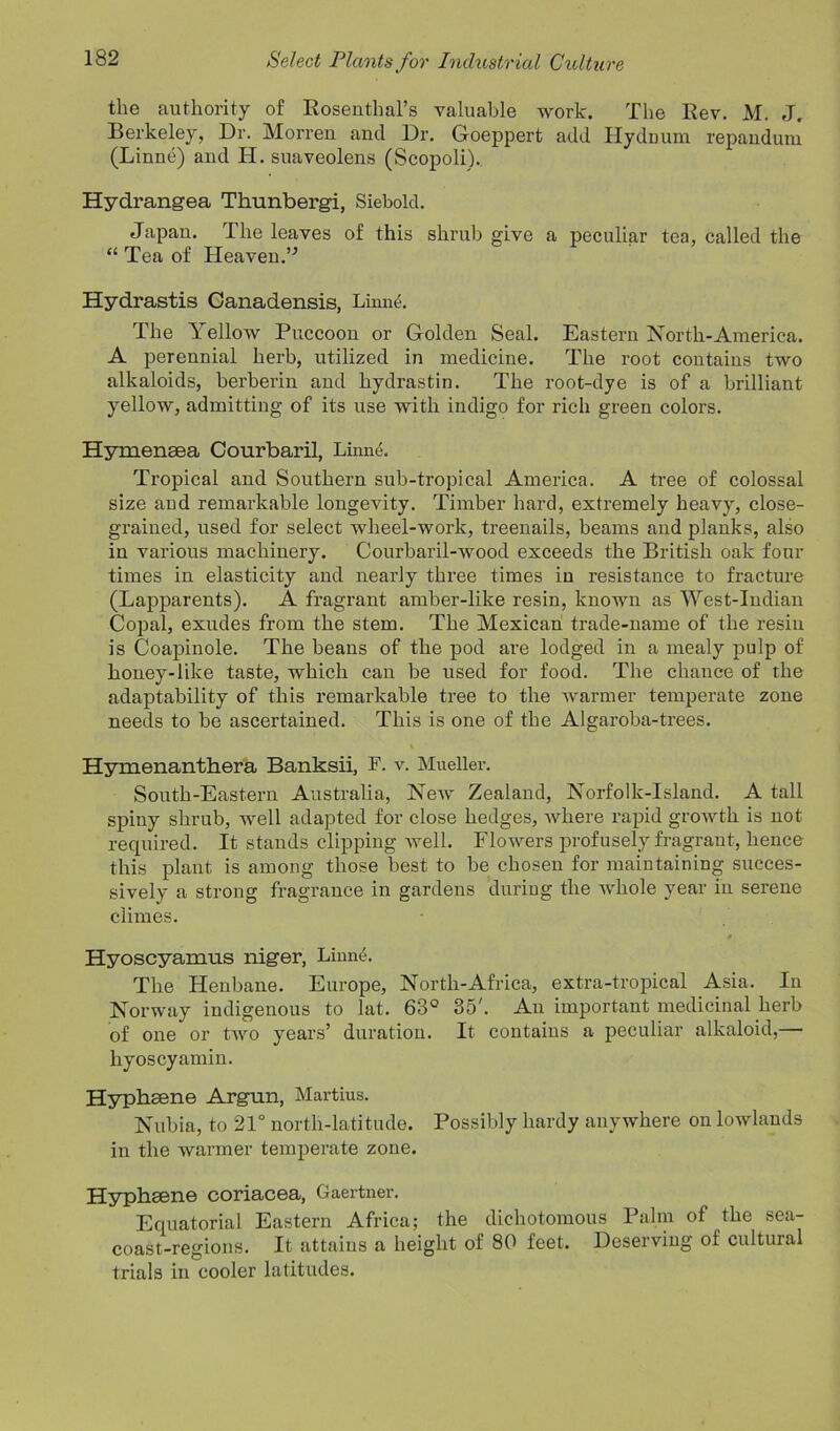 the authority of Rosenthal’s valuable work. The Rev. M. J. Berkeley, Dr. Morren and Dr. Goeppert add Hydnum repandura (Linne) and H. suaveolens (Scopoli).. Hydrangea Thunbergi, Siebold. Japan. The leaves of this shrub give a peculiar tea, called the “ Tea of Heaven.” Hydrastis Canadensis, Linne. The Yellow Puccoon or Golden Seal. Eastern North-America. A perennial herb, utilized in medicine. The root contains two alkaloids, berberin and hydrastin. The root-dye is of a brilliant yellow, admitting of its use with indigo for rich green colors. Hymensea Courbaril, Linne. Tropical and Southern sub-tropical America. A tree of colossal size and remarkable longevity. Timber hard, extremely heavy, close- grained, used for select wheel-work, treenails, beams and planks, also in various machinery. Courbaril-wood exceeds the British oak four times in elasticity and nearly three times in resistance to fracture (Lapparents). A fragrant amber-like resin, known as West-Indian Copal, exudes from the stem. The Mexican trade-name of the resin is Coapinole. The beans of the pod are lodged in a mealy pulp of honey-like taste, which can be used for food. The chance of the adaptability of this remarkable tree to the warmer temperate zone needs to be ascertained. This is one of the Algaroba-trees. Hymenanthera Banksii, F. v. Mueller. South-Eastern Australia, New Zealand, Norfolk-Island. A tall spiny shrub, well adapted for close hedges, where rapid growth is not required. It stands clipping well. Flowers profusely fragrant, hence this plant is among those best to be chosen for maintaining succes- sively a strong fragrance in gardens during the whole year in serene climes. Hyoscyamus niger, Linne. The Henbane. Europe, North-Africa, extra-tropical Asia. In Norway indigenous to lat. 63° 35'. An important medicinal herb of one or two years’ duration. It contains a peculiar alkaloid,— hyoscyamin. Hypbsene Argun, Martius. Nubia, to 21° north-latitude. Possibly hardy anywhere on lowlands in the warmer temperate zone. Hyphsene coriacea, Gaertner. Equatorial Eastern Africa; the dichotomous Palm of the sea- coast-regions. It attains a height of 80 feet. Deserving of cultural trials in cooler latitudes.
