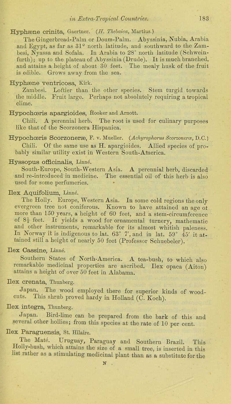 Hyphsene crinita, Gaertner. (II. Thebaica, Martius.) The Gingerbread-Palm or Doum-Palm. Abyssinia, Nubia, Arabia and Egypt, as far as 31° north latitude, and southward to the Zam- besi, Nyassa and Sofala. In Arabia to 28° north latitude (Schwein- furth); up to the plateau of Abyssinia (Drude). It is much branched, and attains a height of about 30 feet. The mealy husk of the fruit is edible. G-rows away from the sea. Hyphsene ventricosa, Kirk. Zambesi. Loftier than the other species. Stem turgid towards the middle. Fruit large. Perhaps not absolutely requiring a tropical clime. Hypochceris apargioid.es, Hooker and Arnott. Chili. A perennial herb. The root is used for culinary purposes like that of the Scorzonera Hispanica. Hypochceris Scorzonerse, F. v. Mueller. (Acliyrophorus Scorzonerce, D.C.) Chili. Of the same use as H. apargioides. Allied species of pro- bably similar utility exist in Western South-Alnerica. Hyssopus officinalis, Linn<5. South-Europe, South-Western Asia. A perennial herb, discarded and re-introduced in medicine. The essential oil of this herb is also used for some perfumeries. Ilex Aquifolium, LinnA The Holly. Europe, Western Asia. In some cold regions the only evergreen tree not coniferous. Known to have attained an age ot more than 150 years, a height of 60 feet, and a stem-circumference of 8-§- feet. It yields a wood for ornamental turnery, mathematic and other instruments, remarkable for its almost whitish paleness. In Norway it is indigenous to lat. 63° T, and in lat. 59° 45' it at- tained still a height of nearly 50 feet (Professor Schuebeler). Ilex Cassine, LinnA Southern States of North-America. A tea-bush, to which also remarkable medicinal properties are ascribed. Ilex opaca (Aiton) attains a height of over 50 feet in Alabama. Ilex crenata, Thunberg. Japan. The wood employed there for superior kinds of wood- cuts. This shrub proved hardy in Holland (C. Koch). Ilex integra, Thunberg. Japan. Bird-lime can be prepared from the bark of this and several other hollies; from this species at the rate of 10 per cent. Ilex Paraguensis, St. Hilaire. The Mate. Uruguay, Paraguay and Southern Brazil. This Holly-bush, which attains the size of a small tree, is inserted in this list rather as a stimulating medicinal plant than as a substitute for the