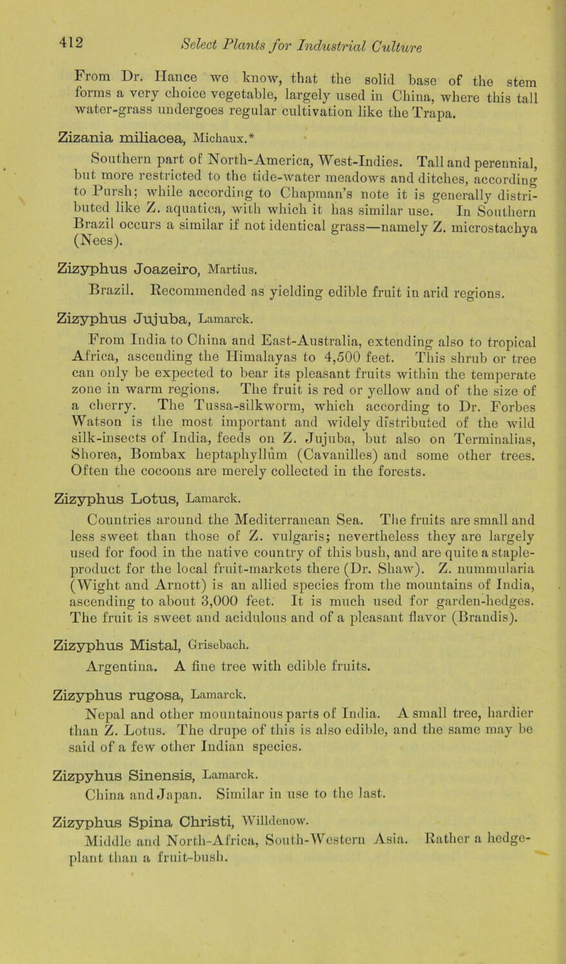 From Dr. Ilance wo know, that the solid base of the stem forms a very choice vegetable, largely used in China, where this tall water-grass undergoes regular cultivation like the Trapa. I Zizania miliacea, Michaux.* Southern part of North-America, West-Indies. Tall and perennial, but more restricted to the tide-water meadows and ditches, according to Pursh; while according to Chapman’s note it is generally distri- buted like Z. aquatica, with which it has similar use. In Southern Brazil occurs a similar if not identical grass—namely Z. microstachya Zizyphus Joazeiro, Martins. Brazil. Recommended as yielding edible fruit in arid regions. Zizyphus Jujuba, Lamarck. From India to China and East-Australia, extending also to tropical Africa, ascending the Himalayas to 4,500 feet. This shrub or tree can only be expected to bear its pleasant fruits within the temperate zone in warm regions. The fruit is red or yellow and of the size of a cherry. The Tussa-silkworm, which according to Dr. Forbes Watson is the most important and widely distributed of the wild silk-insects of India, feeds on Z. Jujuba, but also on Terminalias, Shorea, Bombax heptaphyllum (Cavanilles) and some other trees. Often the cocoons are merely collected in the forests. Zizyphus Lotus, Lamarck. Countries around the Mediterranean Sea. The fruits are small and less sweet than those of Z. vulgaris; nevertheless they are largely used for food in the native country of this bush, and are quite a staple- product for the local fruit-markets there (Dr. Shaw). Z. nummularia (Wight and Arnott) is an allied species from the mountains of India, ascending to about 3,000 feet. It is much used for garden-hedges. The fruit is sweet and acidulous and of a pleasant flavor (Brandis). Zizyphus Mistal, Grisebach. Argentina. A fine tree with edible fruits. Zizyphus rugosa, Lamarck. Nepal and other mountainous parts of India. A small tree, hardier than Z. Lotus. The drupe of this is also edible, and the same may be said of a few other Indian species. Zizpyhus Sinensis, Lamarck. China and Japan. Similar in use to the last. Zizyphus Spina Christi, Willdenow. Middle and North-Africa, South-Western Asia. Rather a hedge- plant than a fruit-bush.