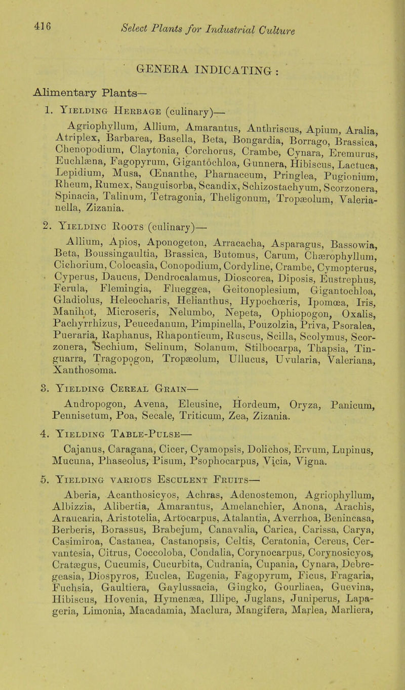 GENERA INDICATING : Alimentary Plants— 1. Yielding Herbage (culinary)— Agnopkyllum, Allium, Amarantus, Antkriscus, Apium, Aralia, Atiiplex, Barbarea, Basella, Beta, Bongardia, Borrago, Brassica, Ckenopodium, Claytonia, Corchorus, Crambe, Cynara, Eremurus, Euchlaena, Eagopyrum, Gigantockloa, Gunnera, Hibiscus, Lactuca’ Lepidium, jVlusa, CEnantke, Bkamaceum, Bringlea, Pugionium, Rheum, Rumex, Sauguisorba, Scandix, Sckizostachyum, Scorzonera’ Spinacia, Talinum, Tetragouia, Tkeligonum, Tropaeolum, Valeria- uella, Zizania. 2. Yieldinc Roots (culinary)— Allium, Apios, Aponogeton, Arracacka, Asparagus, Bassowia, Beta, Boussingaultia, Brassica, Butomus, Carum, Chairophyllum, Cickorium, Golocasia, Conopodium, Cordyline, Cramke, Cvmopterus, Cyperus, Daucus, Dendrocalamus, Dioscorea, Diposis, Eustrepkus, Ferula, Flemingia, Flueggea, Geitonoplesium, Gigantockloa, Gladiolus, Heleockaris, Heliantkus, Hypockoeris, Ipomoea, Iris, Manikot, Microseris, Nelumbo, Nepeta, Opkiopogon, Oxalis, Pacliyrrliizus, Peucedanum, Pimpinella, Pouzolzia, Priva, Psoralea, Pueraria, Rapkanus, Rkaponticum, Ruscus, Scilla, Scolymus, Scor- zonera, Seckium, Selinum, Solanum, Stilbocarpa, Tkapsia, Tin- guarra, Tragopogon, Tropseolum, Ullucus, Uvularia, Valeriana, Xantkosoma. 3. Yielding Cereal Grain— Andropogon, Avena, Eleusine, Hordeum, Oryza, Panicum, Pennisetum, Poa, Secale, Triticum, Zea, Zizania. 4. Yielding Table-Pulse— Cajanus, Caragana, Cicer, Cyamopsis, Dolickos, Ervum, Lupinus, Mucuna, Pkaseolus, Pisum, Psopkocarpus, Vicia, Vigua. 5. Yielding various Esculent Fruits— Aberia, Acantkosicyos, Ackras, Adenostemon, Agriopkyllum, Albizzia, Alibertia, Amarantus, Amelanckier, Anona, Arackis, Araucaria, Aristotelia, Artocarpus, Atalantia, Averrkoa, Benincasa, Berberis, Borassus, Brabejum, Canavalia, Carica, Carissa, Carya, Casimiroa, Castanea, Castanopsis, Celtis, Ceratonia, Cereus, Cer- vantesia, Citrus, Coccoloba, Condalia, Corynocarpus, Corynosicyos, Cratiegus, Cucumis, Cucurbita, Cudrania, Cupania, Cynara, Debre- gcasia, Diospyros, Euclea, Eugenia, Fagopyrum. Ficus, Fragaria, Fuchsia, Gaultiera, Gaylussacia, Giugko, Gourliaea, Guevina, Hibiscus, Ilovenia, Hymenasa, Illipc, Juglans, Juniperus, Lapa- geria, Limonia, Macadamia, Maclura, Mangifera, Marlea, Marliera,
