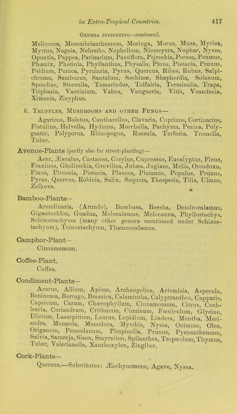 Genera indicating— continued. Melicocca, Mesembriauthemum, Moringa, Morns, Musa, Myrica, Myrtus, Nageia, Nelumbo, Nepbeliura, Niemeyera, Nuphar, Nyssa, Opuntia, Pappea, Parinarium, Passiflora,. Peireskia, Persea, Peumus, Phoenix, Photinia, Phyllanthus, Physalis, Pinus, Pistacia, Prunus, Psidium, Punica, Pyrularia, Pyi'us, Quercus, Ribes, Rubus, Salpi- chroma, Sambucus, Santalum, Sechium, Shepherdia, Solanum, Spondias, Sterculia, Tamarindus, Telfairia, Terminalia, Trapa, Triphasia, Vaccinium, Yahea, Vangueria, Vitis, Voandzeia, Ximenia, Zizyphus. G. Truffles, Mushrooms and other Fungs— Agaricus, Boletus, Cantharellus, Clavaria, Coprinus, Cortiuarius, Fistulina, Helvetia, Hydnuin, MoTchella, Pachyma, Peziza, Poly- gaster, Polyporus, Rhizopogou, Russula, Terfezia, Tremella, Tuber. Avenue-Plants (partly also for street-planting)— Acer, iEsculus, Castanea, Corylus, Cupressus, Eucalyptus, Ficus, Fraxinus, Gleditschia, Grevillea, Jubaea, Juglans, Melia, Oreodoxa, Pinus, Pircunia, Pistacia, Planera, Platanus, Populus, Prunus, Pyrus, Quercus, Robinia, Salix, Sequoia, Thespesia, Tilia, Ulrnus, Zelkova. ' * Bamboo-Plants— Arundinaria, (Arundo), Bambusa, Beesha, Dendrocalamus, Gigantocbloa, Guadua, Melocalamus, Melocanna, Pliyllostachys, Scbizostachyum (many other genera mentioned under Schizos- tachyum), Teinostachyum, Thamnocalamus. Camphor-Plant— Cinnamomum. Coffee-Plant. Coffea. Condiment-Plants— Acorus, Allium, Apium, Archangelica, Artemisia, Asperula, Benincasa, Borrago, Brassica, Calamintlia, Calyptranthes, Capparis, Capsicum, Carum, Chmrophyllum, Cinnamomum, Citrus, Cocli- learia, Coriandrum, Critbmum, Cuminum, Focniculum, Glycine, Ilhcium, Laserpitium, Laurus, Lepidium, Lindera, Mentha, Meri- andra, Monarda, Monodora, Myrrhis, Nyssa, Ocimum, Olea, Origanum, Peucedamim, Pimpinella, Prunus, Pycnanthemum, Salvia, Satureja, Sison, Smyrnium, Spilanthes, Tropaiolum, Thymus, 1 uber, Yalerianella, Xanthoxylon, Zingiber. Cork-Plants— Quercus.—Substitutes: JEschyuomene, Agave, Nyssa.