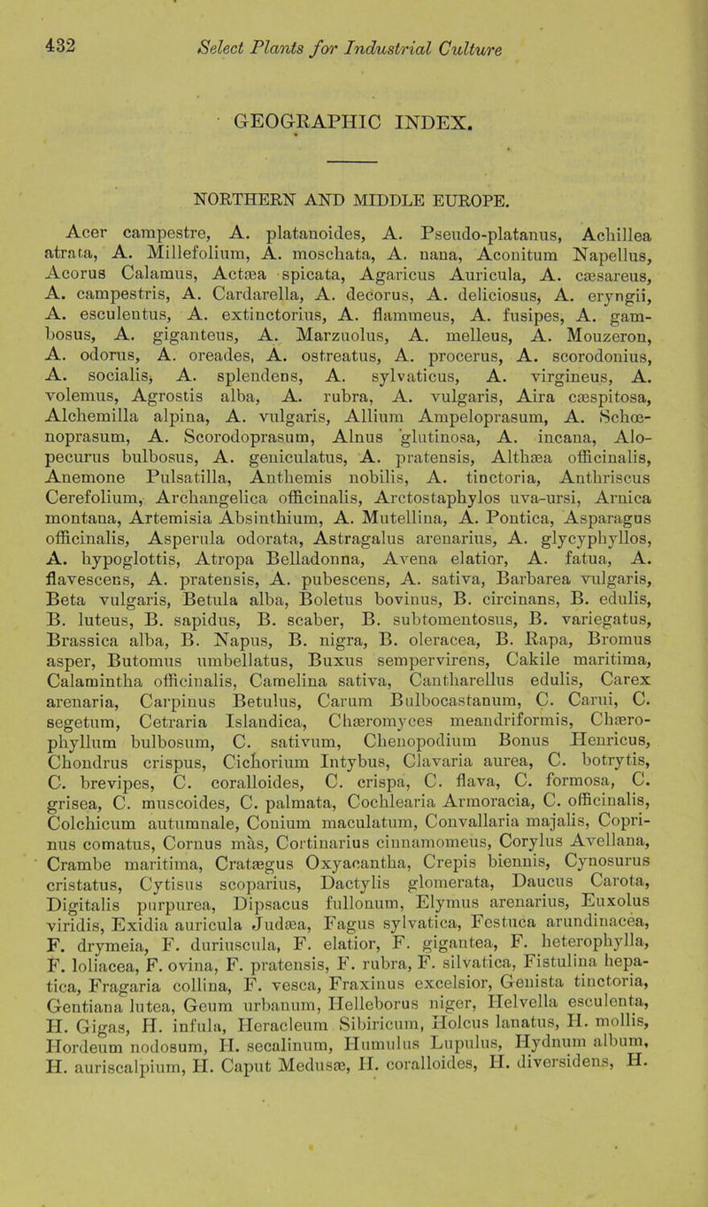 GEOGRAPHIC INDEX. NORTHERN AND MIDDLE EUROPE. Acer campestre, A. platanoides, A. Pseudo-platanus, Achillea atrata, A. Millefolium, A. moschata, A. nana, Aconitum Napellus, Acorus Calamus, Actaea spicata, Agaricus Auricula, A. caesareus, A. campestris, A. Cardarella, A. decorus, A. deliciosus, A. eryngii, A. esculeutus, A. extiuctorius, A. flammeus, A. fusipes, A. gam- hosus, A. giganteus, A. Marzuolus, A. melleus, A. Mouzeron, A. odorus, A. oreades, A. ostreatus, A. procerus, A. scorodonius, A. socialise A. spleudens, A. sylvaticus, A. virgineus, A. volemus, Agrostis alba, A. rubra, A. vulgaris, Aira caespitosa, Alchemilla alpina, A. vulgaris, Allium Ampeloprasum, A. Schrn- noprasum, A. Scorodoprasum, Alnus glutinosa, A. incaua, Alo- pecurus bulbosus, A. geuiculatus, A. pratensis, Althaea officinalis, Anemone Pulsatilla, Anthemis nobilis, A. tinctoria, Anthriscus Cerefolium, Archangelica officinalis, Arctostaphylos uva-ursi, Arnica montana, Artemisia Absinthium, A. Mutellina, A. Pontica, Asparagus officinalis, Asperula odorata, Astragalus arenarius, A. glycyphyllos, A. hypoglottis, Atropa Belladonna, A vena elatior, A. fatua, A. flavescens, A. pratensis, A. pubescens, A. sativa, Barbarea vulgaris. Beta vulgaris, Betula alba, Boletus bovinus, B. circinans, B. edulis, B. luteus, B. sapidus, B. scaber, B. subtomentosus, B. variegatus, Brassica alba, B. Napus, B. nigra, B. oleracea, B. Rapa, Bromus asper, Butomus umbellatus, Buxus sempervirens, Cakile maritima, Calamintha officinalis, Camelina sativa, Cantharellus edulis, Carex arenaria, Carpinus Betulus, Carum Bulbocastanum, C. Carui, C. segetum, Cetraria Islandica, Chaeromyces meandriformis, Chaero- phyllum bulbosum, C. sativum, Clieuopodium Bonus Henricus, Chondrus crispus, Cichorium Intybus, Clavaria aurea, C. botrytis, C. brevipes, C. coralloides, C. crispa, C. flava, C. formosa, C. grisea, C. muscoides, C. palmata, Cochlearia Armoracia, C. officinalis, Colchicum autumnale, Conium maculatum, Convallaria majalis, Copri- nus comatus, Cornus mas, Cortinarius cinnamomeus, Corylus Avellana, Crambe maritima, Crataegus Oxyaeantlia, Crepis biennis, Cynosurus cristatus, Cytisus scoparius, Dactylis glomerata, Daucus Carota, Digitalis purpurea, Dipsacus fullonum, Elymus arenarius, Euxolus viridis, Exidia auricula Judaea, Fagus sylvatica, Festuca arundinacea, F. drymeia, F. duriuscula, F. elatior, F. gigautea, F. heterophylla, F. loliacea, F. ovina, F. pratensis, F. rubra, F. silvatica, Fistulina hepa- tica, Fragaria collina, F. vesca, Fraxinus excelsior, Genista tinctoria, Gentiana lutea, Geum urbanum, Ilelleborus niger, Helvella esculenta, H. Gigas, H. inful a, Heracleum Sibiricum, Holcus lanatus, H. mollis, Ilordeum nodosum, H. secalinum, Humulus Lupulus, Hydnum album, H. auriscalpium, H. Caput Medusae, H. coralloides, H. diversidens, H.