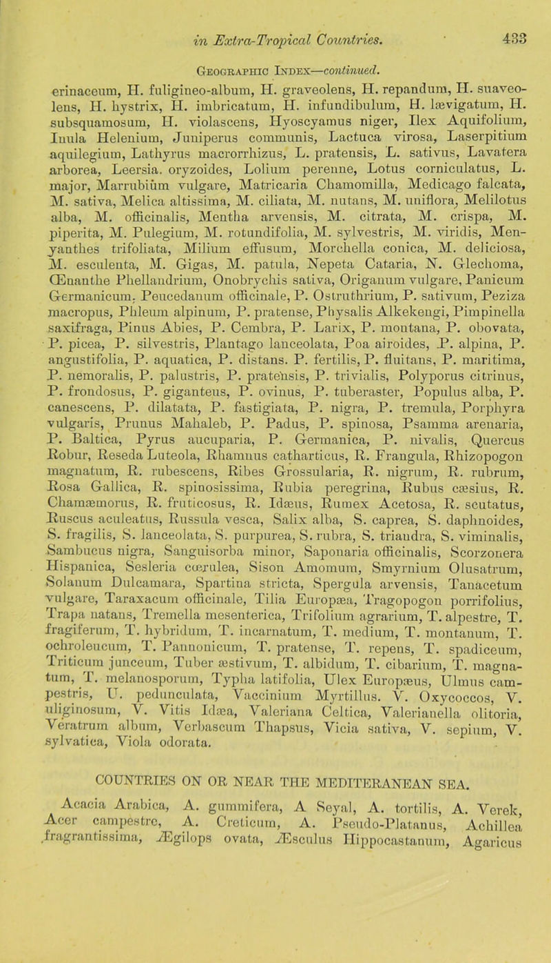 Geographic Index—continued. erinaceum, H. fuligineo-album, H. graveolens, H. repanchira, H. suaveo- leus, H. hystrix, H. imbricatum, H. infundibulum, H. Isevigatum, H. subsquamosum, H. violascens, Hyoscyamus niger, Ilex Aquifolium, Inula Helenium, Juniperus communis, Lactuca virosa, Laserpitium aquilegium, Lathyrus macrorrhizus, L. pratensis, L. sativus, Lavatera arborea, Leersia. oryzoides, Lolium perenne, Lotus corniculatus, L. major, Marrubium vulgare, Matricaria Chamomilla, Medicago falcata, M. sativa, Melica altissiraa, M. ciliata, M. nutans, M. uniflora, Melilotus alba, M. officinalis, Mentha arvensis, M. citrata, M. crispa, M. piperita, M. Pulegium, M. rotundifolia, M. sylvestris, M. viridis, Men- yanthes trifoliata, Milium effusum, Morchella eonica, M. deliciosa, M. esculenta, M. Gigas, M. patula, Nepeta Cataria, N. Glechoma, OEnautbe Pkellandrium, Onobrychis sativa, Origanum vulgare, Panicum Germanicum. Peucedanum officinale, P. Ostruthrium, P. sativum, Peziza macropus, Phleum alpinum, P. pratense, Physalis Alkekengi, Pimpinella saxifraga, Pinus Abies, P. Cembra, P. Larix, P. moutana, P. obovata, P. picea, P. silvestris, Plantago lanceolata, Poa airoides, P. alpina, P. angustifolia, P. aquatica, P. distans. P. fertilis, P. fluitaus, P. maritima, P. nemoralis, P. palustris, P. prate'nsis, P. trivialis, Polyporus citrinus, P. frondosus, P. giganteus, P. ovinus, P. tuberaster, Populus alba, P. canescens, P. dilatata, P. fastigiata, P. nigra, P. tremula, Porpkyra vulgaris, Prunus Mahaleb, P. Padus, P. spinosa, Psamma arenaria, P. Baltica, Pyrus aucuparia, P. Germanica, P. nivalis, Quercus Robur, Reseda Luteola, Rhamuus catharticus, R. Frangula, Rhizopogon magnatum, R. rubescens, Ribes Grossularia, R. nigrum, R. rubrum, Rosa Gallica, R. spinosissima, Rubia peregrina, Rubus cresius, R. ChanuBtnorus, R. fruticosus, R. Idams, Rurnex Acetosa, R. scutatus, Ruscus aculeatus, Russula vesca, Salix alba, S. caprea, S. daplmoides, S. fragilis, S. lanceolata, S. purpurea, S. rubra, S. triaudra, S. viminalis, Sambucus nigra, Sanguisorba minor, Saponaria officinalis, Scorzonera Hispanica, Sesleria cayulea, Sison Amomum, Smyrnium Olusatrum, Solanum Dulcamara, Spartina stricta, Spergula arvensis, Tauacetum vulgare, Taraxacum officinale, Tilia Europasa, Tragopogon porrifolius, Trapa natans, Tremella mesenterica, Trifolium agrarium, T. alpestre, T. fragiferum, T. hybridum, T. incarnatum, T. medium, T. montanum, T. ochroleucum, T. Pannouicum, T. pratense, T. repeus, T. spadiceum, Triticum junceum, Tuber ajstivum, T. albidum, T. cibarium, T. magna- tum, T. melanosporum, Typha latifolia, Ulex Europaeus, Ulmus cam- pestris, U. pedunculate, Yaccinium Myrtillus. V. Oxycoccos, Y. uliginosum, V. Vitis Idasa, Valeriana Celtica, Valerianella olitoria, Yeratrum album, Verbascum Thapsus, Vicia sativa, V. sepium, V. sylvatica, Viola odorata. COUNTRIES ON OR NEAR THE MEDITERANEAN SEA. Acacia Arabica, A. gummifera, A Seyal, A. tortilis, A. Verek, Acer campestre, A. Creticum, A. Pseudo-Platanus, Achillea fragrantissima, vEgilops ovata, TEsculus Ilippocastanum, Agaricus