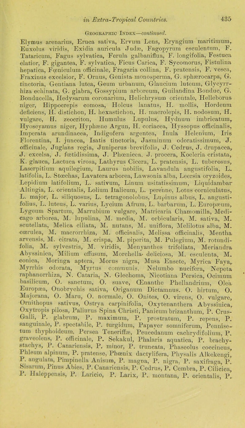 Geographic Index—continued. Elymus arenarius, Eruca sativa, Ervum Lens, Eryngium maritimum, Euxolns yiridis, Exidia auricula Judas, Fagopyrum esculentum, F. Tataricum, Fagus sylvatica, Ferula galbaniflua, F. longifolia, Festuca elatior, F. gigantea, F. sylvatica, Ficus Carica, F. Sycomorus, Fistulina hepatica, Fceniculum officinale, Fragaria collina, F. pratensis, F. vesca, Fraxinus excelsior, F. Oruus, Genista monosperma, G. sphasrocarpa, G. tinctoria, Gentiana lutea, Geum urbanum, Glaucium luteum, Glycyrr- liiza echinata, G. glabra, Gossypium arboreum, Guilandina Bonduc, G. Bonducella, Hedysarum coronarium, Helichrysum orientate, Helleborus niger, Hippocrepis comosa, FIolcus lanatus, H. mollis, Hordeum deficiens, H. distichon, H. hexastichon, FI. macrolepis, IF. nodosum, IF. vulgare, H. zeocriton, Humulus Lupulus, Hydnum imbricatum, Hyoscyamus niger, Hypkasne Argun, IF. coriacea, Hyssopus officinalis, Fmperata arundinacea, Indigofera argentea, Inula Flelenium, Iris Florentina, I. juncea, Isatis tinctoria, Jasminum odoratissimum, J. officinale, Juglans regia, Juniperus brevifolia, J. Cedrus, J. drupacea, J. excelsa, J. fcetidissima, J. Pkoenicea. J. procera, Koeleria cristata, K. glauca, Lactuca virosa, Latbyrus Cicera, L. pratensis, L. tuberosns, Laserpitium aquilegium, Laurus nobilis, Lavandula angustifolia, L. latifolia, L. Stoeclias, Lavatera arborea, Lawsonia alba, Leersia oryzoides, Lepidium latifolium, L. sativum, Linum usitatissimum, Liquidambar Altingia, L. orientalis, Lolium Italicum, L. pere’nne, Lotus corniculatus, L. major, L. siliquosus, L. tetragonolobus, Lupinus albus, L. angusti- folius, L. luteus, L. varius, Lycium Afrnm, L. barbarum, L. Europseum, Lygeum Spartum, Marrubium vulgare, Matricaria Chamomilla, Medi- cago arborea, M. lupulina, M. media, M. orbicularis, M. sativa, M. scutellata, Melica ciliata, M. nutans, M. uniflora, Melilotus alba, M. coerulea, M. macrorrhiza, M. officinalis, Melissa officinalis, Mentha arvensis, M. citrata, M. crispa, M. jiiperita, M. Pulegium, M. rotundi- folia, M. sylvestris, M. viridis, Menyanthes trifoliata, Meriandra Abyssinica, Milium effusum, Morchella- deliciosa, M. esculenta, M. conica, Moringa aptera, Morus nigra, Musa Ensete, Myrica Faya,. Myrrhis odorata, My.rtus communis, Nelumbo nucifera, Nepeta raphanorrhiza, N. Cataria, N. Glechoma, Nicotiana Persica, Ocimum basilicum, 0. sanctum, 0. suave, CEnanthe Phellandrium, Olea Europaea, Ouobrychis sativa, Origanum Dictamuus. O. hirtum, O. Majorana, O. Mam, 0. normale, O. Onites, O. virens, O. vulgare, Ornithopus sativus, Ostrya carpinifolia, Oxytenanthera Abyssinica,. Oxytropis pilosa, Paliurus Spina Cliristi, Panicum brizanthum, P. Crus- Galli, P. glabrum, P. maximum, P. prostratum, P. repens, P. sanguinale, P. spectabile, P. turgidum, Papaver somnif'erum, Penuise- tum thyphoideum, Persea Teneriflie, Peucedanum cachrydifolium, P. graveoleus, P. officinale, P. Sekakul, Phalaris aquatica, P. brachy- stachys, 1 . Ganariensis, P. minor, P. truncata, Phaseolus coccincus, Phleum alpinum, P. pratense, Phoenix dactylifera, Physalis Alkekengi, P. angulata, Pimpinella Anisum, P. magna, P. nigra. P. saxifrage,, P. Sisarum, Pinus Abies, P. Ganariensis, P. Cedrus, P. Cembra, P. CiTicica, 1. Ilaleppensis, P. Laricio, P. Larix, P. montana, P. orientalis, P.