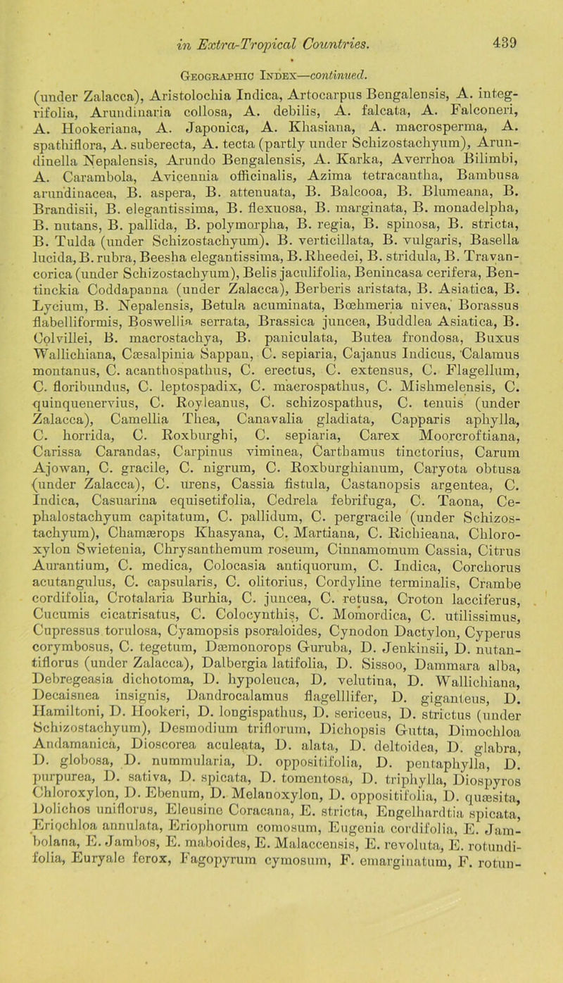 Geographic Index—continued. (under Zalacca), Aristolochia Indica, Artocarpus Bengalensis, A. integ- rifolia, Arundinaria collosa, A. debilis, A. falcata, A. Falconeri, A. Hookeriana, A. Japonica, A. Khasiana, A. macrosperma, A. spathiflora, A. suberecta, A. tecta (partly under Sckizostachyum), Arun- diuella Nepalensis, Arundo Bengalensis, A. Karka, Averrhoa Bilimbi, A. Carambola, Avicennia officinalis, Azima tetracantha, Bambusa arundinacea, B. aspera, B. attenuata, B. Balcooa, B. Blumeana, B. Brandisii, B. elegantissima, B. flexuosa, B. marginata, B. monadelpha, B. nutans, B. pallida, B. polymorpha, B. regia, B. spinosa, B. stricta, B. Tulda (under Sckizostachyum). B. verticillata, B. vulgaris, Basella lucida,B. rubra, Beesha elegantissima, B. Iikeedei, B. stridula, B. Travan- corica (under Schizostachyum), Belis jaculifolia, Benincasa cerifera, Ben- tinckia Coddapanna (under Zalacca), Berberis aristata, B. Asiatica, B. Lycium, B. Nepalensis, Betula acuminata, Boekmeria uivea,' Borassus flabelliformis, Boswellia serrata, Brassica juncea, Buddlea Asiatica, B. Oolvillei, B. macrostackya, B. paniculata, Butea frondosa, Buxus Wallickiana, Cassalpinia Sappan, C. sepiaria, Cajanus Indicus, Calamus moutanus, C. acanthospathus, C. erectus, C. exteusus, C. Flagellum, C. floribundus, C. leptospadix, C. macrospatkus, C. Miskmelensis, C. quinquenervius, C. Royleanus, C. sckizospatkus, C. tenuis (under Zalacca), Camellia Tkea, Canavalia gladiata, Capparis apliylla, C. horrida, C. Roxburghi, C. sepiaria, Carex Moorcroftiana, Carissa Carandas, Carpinus viminea, Cartkamus tinctorius, Carum Ajowan, C. gracile, C. nigrum, C. Roxburghianum, Caryota obtusa (under Zalacca), C. urens, Cassia fistula, Castanopsis argentea, C. Indica, Casuarina equisetifolia, Cedrela febrifuga, C. Taona, Ce- pkalostackyum capitatum, C. pallidum, C. pergracile (under Schizos- tachyum), Chanuerops Khasyana, C. Martiana, C. Rickieana, Ckloro- xylon Swietenia, Chrysanthemum roseum, Cinnamomum Cassia, Citrus Aurantium, C. medica, Colocasia antiquorum, C. Indica, Corchorus acutangulus, C. capsularis, C. olitorius, Cordyline terminalis, Crambe cordifolia, Crotalaria Burhia, C. juncea, C. retusa, Croton lacciferus, Cucumis cicatrisatus, C. Colocyntkis, C. Momordica, C. utilissimus, Cupressus torulosa, Cyamopsis psoraloides, Cynodon Dactvlou, Cyperus corymbosus, C. tegetum, Dsemonorops G-uruba, D. Jenkinsii, 13. nutan- tiflorus (under Zalacca), Dalbergia latifolia, D. Sissoo, Dammara alba, Debregeasia dichotoma, D. hypoleuca, D. velutina, D. Wallichiaua, Decaisnea insignis, Dandrocalamus flagelllifer, D. giganteus, D. Ilamiltoni, D. Hookeri, D. longispathus, D. sericeus, D. strictus (under Schizostachyum), Desmodium triflorum, Dichopsis G-utta, Dimochloa Andamanica, Dioscorea aculeata, D. alata, D. deltoidea, D. glabra, D. globosa, D. nummularia, D. oppositifolia, D. pentaphylla, D.? purpurea, 13. sativa, 13. spicata, D. tomentosa, D. triphylla, 13iospyros Chloroxylon, 13. Ebenum, D. Melanoxylon, 13. oppositifolia, D. qmesita, Dolichos uniflorus, Eleusine Coracana, E. stricta, Engelhardtia spicata, Eriochloa annulata, Eriophorum comosum, Eugenia cordifolia, E. Jam- bolana, E. Jambos, E. maboides, E. Malaccensis, E. revoluta, E. rotundi- folia, Euryale ferox, Fagopyrum cymosum, F. emargiuatum, F. rotuu-