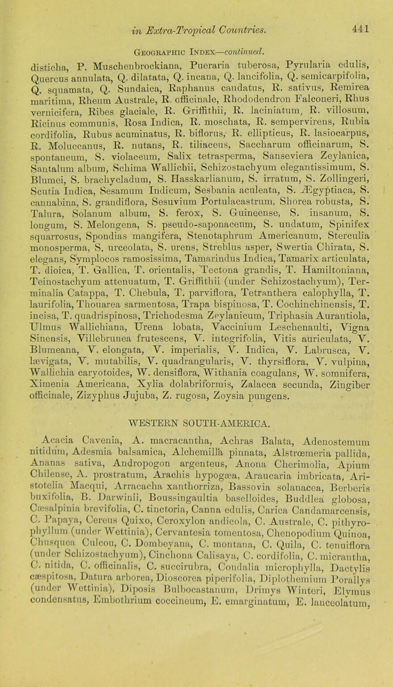 Geographic Index—continued. disticha, P. Muschenbrockiana, Pueraria tuberosa, Pymlaria edulis, Querous annulata, Q. dilatata, Q. incaua, Q. lancifolia, Q. semicarpifolia, Q. squamata, Q. Sundaica, Raphanus caudatus, R. sativus, Remirea maritima, Rheum Australe, R. officinale, Rhododendron Falconeri, Rhus vernicifera, Ribes glaciale, R. Griffithii, R. laciniatum, R. villosum, Ricinus communis, Rosa Indica, R. moschata, R. sempervirens, Rubia cordifolia, Rubus acuminatus, R. biflorus, R. elliptieus, R. lasioca'rpus, R. Moluccauus, R. nutans, R. tiliaceus, Saccharum officinarum, S. spontaneum, S. violaceum, Salix tetrasperma, Sanseviera Zeylanica, Santalmn album, Schima Wallichii, Schizostachyum elegantissimum, S. Blumei, S. brachycladum, S. Hasskarlianum, S. irratum, S. Zollingeri, Scutia Indica, Sesamum Indicum, Sesbauia aculeata, S. .ZEgyptiaca, S. cannabina, S. grandiflora, Sesuvium Portulacastrum, Shorea robusta, S. Talura, Solanum album, S. ferox, S. Guineense, S. insanum, S. longnm, S. Melongena, S. pseudo-saponacenm, S. undatum, Spinifex squarrosus, Spondias mangifera, Stenotaphrum Americanum, Sterculia monosperma, S. urceolata, S. urens, Streblus asper, Swertia Chirata, S. elegans, Symplocos ramosissima, Tamarindus Indica, Tamarix articulata, T. dioica, T. Gallica, T. orientalis, Tectona grandis, T. Hamiltoniana, Teinostachyum attenuatum, T. Griffithii (under Schizostachyum), Ter- minalia Catappa, T. Chebula, T. parviflora, Tetranthera calophylla, T. laurifolia, Thouarea sarmentosa, Trapa bispinosa, T. Cochinchinensis, T. incisa, T. quadrispinosa, Trichodesma Zpylanicum, Triphasia Aurantiola, Ulmus Wallichiana, Urena lobata, Yaccinium Leschenaulti, Vigna Sinensis, Villebrunea frutescens, V. iutegrifolia, Vitis auriculata, Y. Blumeana, V. elongata, V. imperialis, Y. Indica, Y. Labrusca, V. laevigata, V. mutabilis, V. quadrangularis, V. thyrsiflora, Y. vulpina, Wallichia caryotoides, W. densiflora, Withania coagulans, W. somnifera, Ximenia Americana, Xylia dolabriformis, Zalacca secunda, Zingiber officinale, Zizyphus Jujuba, Z. rugosa, Zoysia pungens. WESTERN SOUTH-AMERICA. Acacia Cavenia, A. macracantha, Achras Balata, Adenostemum nitidum, Adesmia balsamica, Alchemilla pinnata, Alstrcemeria pallida, Ananas sativa, Andropogon argenteus, Anona Cherimolia, Apium Chilense, A. prostratum, Arachis hypogma, Araucaria imbricata, Ari- stotelia Macqui, Arracacha xanthorriza, Bassovia solanacea, Borberis buxifolia, B. Darwinii, Boussingaultia baselloides, Buddlea globosa, Cmsalpinia brevilolia, C. tinctoria, Canna edulis, Carica Candamarcensis, C. Papaya, Cereus Quixo, Ceroxylon andicola, C. Australe, C. pithyro- phyllum (under ’VVettinia), Cervantesia tomentosa, Chenopodium Quinoa, Chusquea Culcou, C. Dombeyana, C. montana, C. Quila, C. tenuiflora (under Schizostachyum), Cinchona Calisaya, C. cordifolia, C. micrantha, C. nitida, G. officinalis, C. succirubra, Condalia microphylla, Dactylis ciespitosa, Datura arborea, Dioscorea piperifolia, Diplothemium Pora'llys (under Wettinia), Diposis Bulbocastanum, Drimys Wintori, Elymus condensatus, Embothrium coccinoum, E. emarginatum, E. lanceolatum,