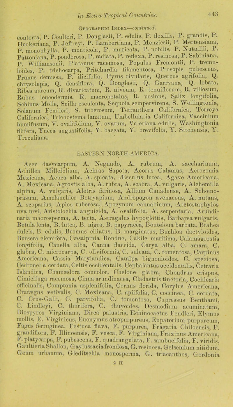 Geographic: Index—continued. contorta, P. Ooulteri, P. llouglasii, 1 . cclulis, 1 . flexilis, 1 • giaudis, I . Hookeriaua, P. Jeffreyi, P. Lambertiana, P. Menziesii, P. Mertensiana, P. monopbylla, P. monticola, P. muricata, P. nobilis, P. Nuttallii, P. Pattonianaj P. ponderosa, P. radiata, P. reflexa, P. resiuosa, P. Sabiniana, P. Williamsonii, Platanus racemosa, Populus Fremontii, P. tremu- loides, P. tricliocarpa, Pritcbardia filameiitosa, Prosopis pubescens. Primus demissa, P. ilicifolia, Pyrus rivularis, Quercus agrifolia, Q. cbrysolepis, Q. densiflora, Q. Douglasii, Q. Garryana, Q. lobata, Ribes aurenm, R. clivaricatum, R. niveum, R. tenuiflornm, R. villosum, Rubus leucoilermis, R. macropetalus, R. ursinus, Salix longifolia, Scbinus Molle, Scilla esculenta, Sequoia sempervirens, S. Wellingtonia, Solanuni Fendleri, S. tuberosum, Tetrantbera Californica, Torreya California', Tricbostema lanatum, Umbelbilaria Californica, Yacciuium bumifusum, Y. ovalifolium, V. ovatum, Yaleriana edulis, AYasbiugtonia filifera, Yucca augustifolia, Y. baccata, Y. brevifolia, Y. Sitchensis, Y. Treculiana. EASTERN NORTH-AMERICA. Acer das'ycarpum, A. Negundo, A. rubrum, A. saccharinunf, Aclrillea Millefolium, Acbras Sapota, Acorus Calamus, Acrocomia Mexicana, Actiea alba, A. spicata, JEsculus lutea, Agave Americana, A. Mexicana, Agrostis alba, A. rubra, A. scabra, A. vulgaris, Alcbemilla alpina, A. vulgaris, Aletris farinosa, Allium Canadense, A. Schoeno- prasum, Amelancbier Botryapium, Andropogou avenaceus, A. nutans, A. scoparius, Apios tuberosa, Apocynum cannabinum, Arctostapliylos uva ursi, Aristolocbia anguicida, A. ovalifolia, A. serpentaria, Arundi- naria macrosperma, A. tecta, Astragalus bypoglottis, Barbarea vulgaris, Betulalenta, B. lutea, B. nigra, B. papyracea, Bouteloua barbata, Braliea dulcis, B. edulis, Bromus ciliatus, B. marginatus, Bucbloa dactyloides, Bursera elemifera, Caesalpinia Bonduc, Cakile maritima, Calamagrostis longifolia, Canella alba, Canna flaccida, Carya alba, C. amara, C. glabra, C. microcarpa, C. oliviformis, C. sulcata, C. tomentosa, Carpinus Americana, Cassia Marylandica, Catalpa biguonioides, C. speciosa, Cedronella cordata, Celtis occidentals, Cephalantus occidentalis, Cetraria Islandica, Cbammdora concolor, Cbelone glabra, Cboudrus crispus, Cimicifuga racemosa, Cinna arundinacea, Cladastris tinctoria, Cochlearia officinalis, Comptonia asplenifolia, Cornus florida, Corylus Americana, Cratmgus aestivalis, C. Mexicana, C. apiifolia, C. coccinea, C. cordata, C. Crus-Galli, C. parvifolia, C. tomentosa, Cupressus Bentbami, C.^ Lindleyi, C. tlmrifera, C. tlmyoides, Desmodium acuminatum, Diospyros Virginiana, Dirca palustris, Echinocactus Fendleri, Elymus mollis, E. Virginicus, Euonymus atropurpureus, Eupatorium purpureum, Fagus ferruginea, Ferftuca flava, F. purpurea, Fragaria Cbiloensis, F. grandiflora, F. Illinoensis, F. vesca, F. Virginiana, Fraxinus Americana, F. platycarpa, F. pubescens, F. quadrangulata, F. sambucifolia, F. viridis, GaultieriaSballon, Gaylussaciafrondosa, G. resiuosa, Gclscmium nitidurn, Geum urbanum, Gleditscbia monospcrma, G. triacantbos, Gordonia 2 II