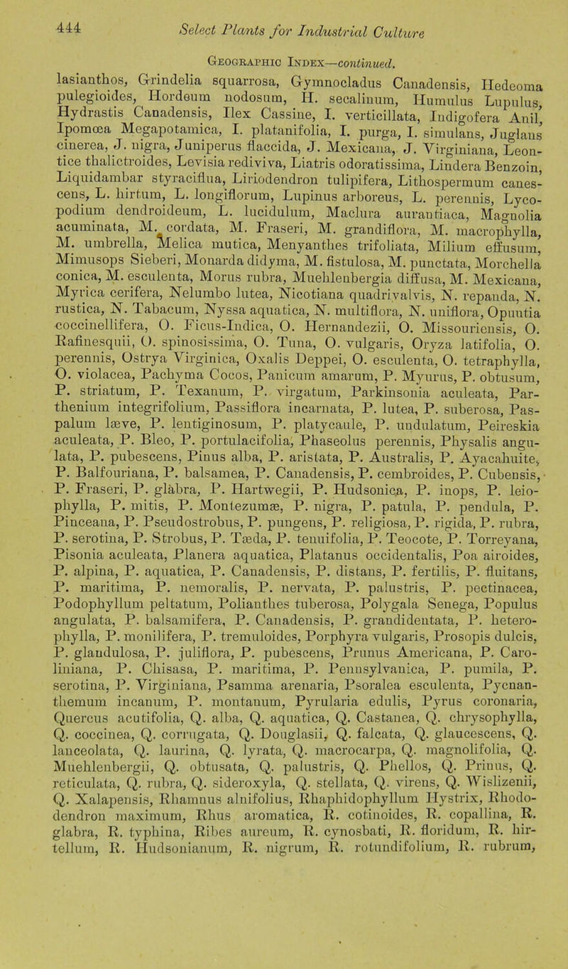 Geographic Index—continued. lasianthos, G-rindelia squarrosa, Gymnocladus Canadensis, Iledeoma pulegioides, ^ Hordeum nodosum, H. secalinum, Humulus Lupulus, Hydiastis Canadensis, Ilex Cassiue, I. verticillata, Indigofera Anil, Ipomcea Megapotainica, I. platanifolia, I. purga, I. simulans, Julians cinerea, J. nigra, Juniperus flaccida, J. Mexicana, J. Yirginiana, Leon- ti pe thalictroides, Levisia rediviva, Liatris odoratissima, Lindera Benzoin, Liquidambar styraciflua, Liriodendron tulipifera, Litkospermum canes- cens, L. kirtum, L. longiflorum, Lupinus arboreus, L. perennis, Lyco- podium dendroideuna, L. lucidulum, Maclura aurantiaca, Magnolia acuminata, M cordata, M. Fraseri, M. grandiflora, M. macrophylla, M. umbrella,, Melica mutica, Menyantkes trifoliata, Milium effusum, Mimusops Sieberi, Monarda didyma, M. fistulosa, M. punctata, Morchella conica, M. esculenta, Morus rubra, Muekleubergia diffusa, M. Mexicana, Myrica cerifera, Nelumbo lutea, Nicotiana quadrivalvis, N. repanda, n! rustica, N. Tabacum, Nyssa aquatica, N. multiflora, N. uniflora, Opuntia coccinellifera, 0. Ficus-Indica, 0. Hernandezii, O. Missouriensis, O. Rafinesquii, O. spinosissinia, O. Tuna, O. vulgaris, Oryza latifolia, O. perennis, Ostrya Virginica, Oxalis Deppei, 0. esculenta, 0. tetraphylla, O. violacea, Packyma Cocos, Panicum amarum, P. Myurus, P. obtusum, P. striatum, P. Texauum, P. virgatum, Parkinsonia aculeata, Par- tkenium integrifolium, Passiflora incarnata, P. lutea, P. suberosa, Pas- palum lmve, P. lentiginosum, P. platycaule, P. undulatum, Peireskia aculeata, P. Bleo, P. portulacifolia, Pkaseolus perennis, Pkysalis angu- lata, P. pubescens, Pinus alba, P. arislata, P. Australis, P. Ayacakuite, P. Balfouriana, P. balsamea, P. Canadensis, P. cembroides, P. Cubensis, P. Fraseri, P. glabra, P. Hartwegii, P. Hudsonica, P. inops, P. leio- pkylla, P. rnitis, P. Montezumm, P. nigra, P. patula, P. pendula, P. Pinceana, P. Pseudostrobus, P. pungens, P. religiosa, P. rigida, P. rubra, P. serotina, P. Strokus, P. Tceda, P. tenuifolia, P. Teocote, P. Torreyana, Pisonia aculeata, Planera aquatica, Platanus occidentalis, Poa airoides, P. alpina, P. aquatica, P. Canadensis, P. distans, P. fertilis, P. fluitans, P. maritima, P. nemoralis, P. nervata, P. palustris, P. pectinacea, Podophyllum peltatum, Poliantkes tuberosa, Polygala Senega, Populus angulata, P. balsamifera, P. Canadensis, P. graudidentata, P. ketero- pkylla, P. monilifera, P. tremuloides, Porphyra vulgaris, Prosopis dulcis, P. glaudulosa, P. juliflora, P. pubescens, Prunus Americana, P. Caro- liniana, P. Ckisasa, P. maritima, P. Pennsylvania, P. pumila, P. serotina, P. Virginiana, Psarnma arenaria, Psoralea esculenta, Pycnan- tkemum incanum, P. montauum, Pyrularia edulis, Pyrus coronaria, Quercus acutifolia, Q. alba, Q. aquatica, Q. Castanea, Q. chrysophylla, Q. coccinea, Q. corrugata, Q. Douglasii, Q. falcata, Q. glaucescens, Q. lanceolata, Q. laurina, Q. lyrata, Q. macrocarpa, Q. magnolifolia, Q. Muehlenbergii, Q. obtusata, Q. palustris, Q. Pkellos, Q. Priuus, Q. reticulata, Q. rubra, Q. sideroxyla, Q. stellata, Q. vireus, Q. Wislizenii, Q. Xalapensis, Rkamnus alnifolius, Rhapkidophyllum Ilystrix, Rhodo- dendron maximum, Rhus aromatica, R. cotinoides, R. copallina, R. glabra, R. typhina, Ribes aureura, R. cynosbati, R. floridum, R. hir- tellum, R. Iludsonianum, R. nigrum, R. rolundifolium, R. rubrum.