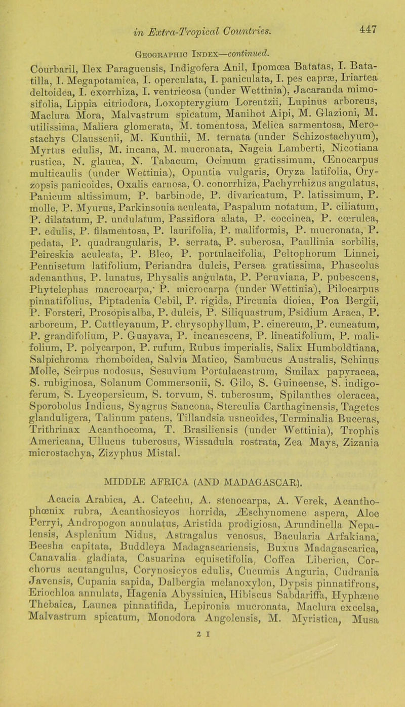 Geogkaphic Index—continued. Courbaril, Ilex Paraguensis, Indigofera Anil, Ipomoea Batatas, I. Bata- tilla, 1. Megapotamica, I. operculata, I. paniculata, I. pes capra, Iriartea deltoidea, I. exorrhiza, I. ventricosa (under Wettinia), Jacaranda mimo- sifolia, Lippia citriodora, Loxopterygium Lorentzii, Lupinus arboreus, Maclnra Mora, Malvastrum spidatum, Manihot Aipi, M. Glazioni, M. utilissima, Maliera glomerata, M. tomentosa, Melica sarmentosa, Mero- stachys Claussenii, M. Kunthii, M. ternata (under Schizostacliyum), Myrtus edulis, M. incana, M. mucronata, Nageia Lamberti, Nicotiana rustica, N. glauca, N. Tabacum, Ocimum gratissimum, GEnocarpus multicaulis (under Wettinia), Opuntia vulgaris, Oryza latifolia, Ory- zopsis panicoides, Oxalis carnosa, O. conorrbiza, Packyrrhizus augulatus, Panicum altissimum, P. barbinode, P. divaricatum, P. latissimum, P. molle, P. Myurus, Parkinsouia aculeata, Paspalum notatum, P. ciliatum, P. dilatatum, P. undulatum, Passiflora alata, P. coccinea, P. coerulea, P. edulis, P. filamentosa, P. laurifolia, P. maliformis, P. mucronata, P. pedata, P. quadrangularis, P. serrata, P. suberosa, Paullinia sorbilis, Peireskia aculeata, P. Bleo, P. portulacifolia, Peltophorum Linnei, Pennisetum latifolinm, Periandra dulcis, Persea gratissima, Phaseolus adenanthus, P. lunatus, Physalis angulata, P. Peruviana, P. pubescens, Phytelephas macrocarpa,' P. microcarpa (under Wettinia), Pilocarpus pinnatifolius, Piptadenia Cebil, P. rigida, Pircunia dioica, Poa Bergii, P. Forsteri, Prosopis alba, P. dulcis, P. Siliquastrum, Psidium Araca, P. arboreum, P. Cattleyanum, P. chrysophyllum, P. cinereum, P. cuneatum, P. grandifolium, P. Guayava, P. incanescens, P. lineatifolium, P. mali- folium, P. polycarpon, P. rufum, Rubus imperialis, Salix Humboldtiana, Salpichroma rhomboidea, Salvia Matico, Sambucus Australis, Scbinus Molle, Scirpus nodosus, Sesuvium Portulacastrum, Smilax papyracea, S. rubiginosa, Solanum Commersonii, S. Gilo, S. Guineense, S. indigo- ferum, S. Lycopersicum, S. torvum, S. tuberosum, Spilanthes oleracea, Sporobolus Indicus, Syagrus Sancona, Sterculia Cartliaginensis, Tagetes glanduligera, Talinum patens, Tillandsia usneoides, Terminalia Buceras, Trithrinax Acanthocoma, T. Brasiliensis (under Wettinia), Troplris Americana, Ullucus tuberosus, Wissadula rostrata, Zea Mays, Zizania microstachya, Zizyphus Mistal. MIDDLE AFRICA (AND MADAGASCAR). Acacia Arabica, A. Catechu, A. stenocarpa, A. Yerek, Acantko- phoenix rubra, Acanthosicyos horrida, iEschynomene aspera. Aloe Perryi, Andropogon annulatus, Aristida prodigiosa, Arundiuella Nepa- lensis, Asplenium Nidus, Astragalus venosus, Bacularia Arfakiana, Beesha capitata, Buddleya Madagascariensis, Buxus Madagascarica, Canavalia gladiata, Casuarina equisetifolia, Coffea Liberica, Cor- chorus acutangulus, Corynosicyos edulis, Cucumis Anguria, Cudrania Javensis, Cupania sapida, Dalbergia melanoxylon, Dypsis pinnatifrons, Eriochloa annulata, Hagenia Abyssiuica, Hibiscus Sabdariffa, Hyphaane I hebaica, Launca pinnatifida, Lepironia mucronata, Madura excelsa, Malvastrum spicatum, Monodora Angolensis, M. Myristica, Musa