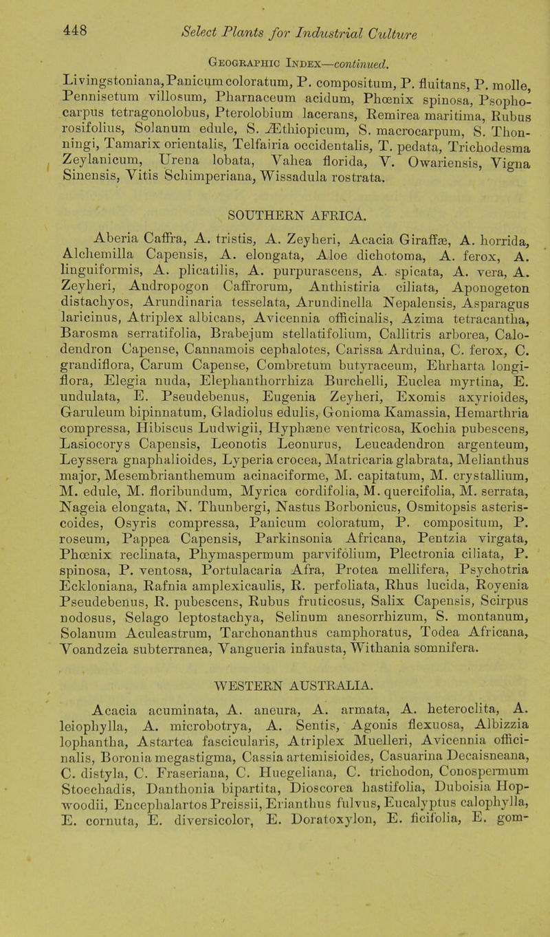 Geographic Index—continued, Livingstoniana,Panicumcoloratura, P. compositum, P. fluitans, P. molle, Pennisetum villosum, Pharnaceum acidum, Phoenix spinosa, Psoplio- carpus tetragonolobus, Pterolobium lacerans, Remirea maritima, Rubus rosifolius, Solanum edule, S. AGthiopicum, S. macrocarpum, S. Thon- niugi, Tamarix orientals, Telfairia occidentals, T. pedata, Tricbodesma Zeylanicum, Urena lobata, Yaliea florida, V. Owariensis, Yigna Sinensis, Vitis Schimperiana, Wissadula rostrata. SOUTHERN AFRICA. Aberia Caffra, A. tristis, A. Zeyberi, Acacia Giraffm, A. borrida, Alchemilla Capensis, A. elongata, Aloe dicbotoma, A. ferox, A. linguiformis, A. plicatilis, A. purpurascens, A. spicata, A. vera, A. Zeyberi, Andropogon Caffrorum, Antbistiria ciliata, Aponogeton distacbyos, Arundinaria tesselata, Arundinella Nepalensis, Asparagus laricinus, Atriplex albicans, Avicennia officinalis, Azima tetracantlia, Barosma serratifolia, Brabejum stellatifolium, Callitris arborea, Calo- dendron Capense, Cannamois cephalotes, Carissa Arduina, C. ferox, C. grandiflora, Carum Capense, Combretum butyracenm, Ehrbarta longi- flora, Elegia nuda, Elephanthorrhiza Burchelli, Euclea inyrtina, E. undulata, E. Pseudebenus, Eugenia Zeyberi, Exomis axyrioides, Garuleum bipinnatum, Gladiolus edulis, Gonioma Kamassia, Hemartbria compressa, Hibiscus Ludwigii, Ilyphame ventricosa, Kocbia pubescens, Lasiocorys Capensis, Leonotis Leonurus, Leucadendron argenteum, Leyssera gnapbalioides, Lyperia crocea, Matricaria glabrata, Meliantbus major, Mesembrianthemum acinaciforme, M. capitatum, M. crystallium, M. edule, M. floribundum, Myrica cordifolia, M. quercifolia, M. serrata, Hageia elongata, N. Thunbergi, Nastus Borbonicus, Osmitopsis asteris- coides, Osyris compressa, Panicum coloratura, P. compositum, P. roseurn, Pappea Capensis, Parkinsonia Africana, Pentzia virgata, Phoenix reclinata, Pbymaspermum parvifolium, Plectronia ciliata, P. spinosa, P. ventosa, Portulacaria Afra, Protea mellifera, Psycbotria Eckloniana, Rafnia amplexicaulis, R. perfoliata, Rhus lucida, Royenia Pseudebenus, R. pubescens, Rubus fruticosus, Salix Capensis, Scirpus nodosus, Selago leptostacbya, Selinum anesorrkizum, S. montanum, Solanum Aculeastrum, Tarckonantkus campboratus, Todea Africana, Yoandzeia subterranea, Yangueria infausta, Witbania somnifera. WESTERN AUSTRALIA. Acacia acuminata, A. aneura, A. armata, A. beteroclita, A. leiophylla, A. microbotrya, A. Sentis, Agonis flexuosa, Albizzia lophantba, Astartea fascicularis, Atriplex Muelleri, Avicennia offici- nalis, Boronia rnegastigma, Cassia artemisioides, Casuarina Dccaisneana, C. distyla, C. Fraseriana, C. Huegeliana, C. tricbodon, Conospennum Stoecbadis, Dantbonia bijiartita, Dioscorea bastifolia, Duboisia IIop- woodii, Encepbalartos Preissii, Erianthus fulvus, Eucalyptus calopbylla, E. cornuta, E. diversicolor, E. Doratoxylon, E. ficilolia, E. gom-