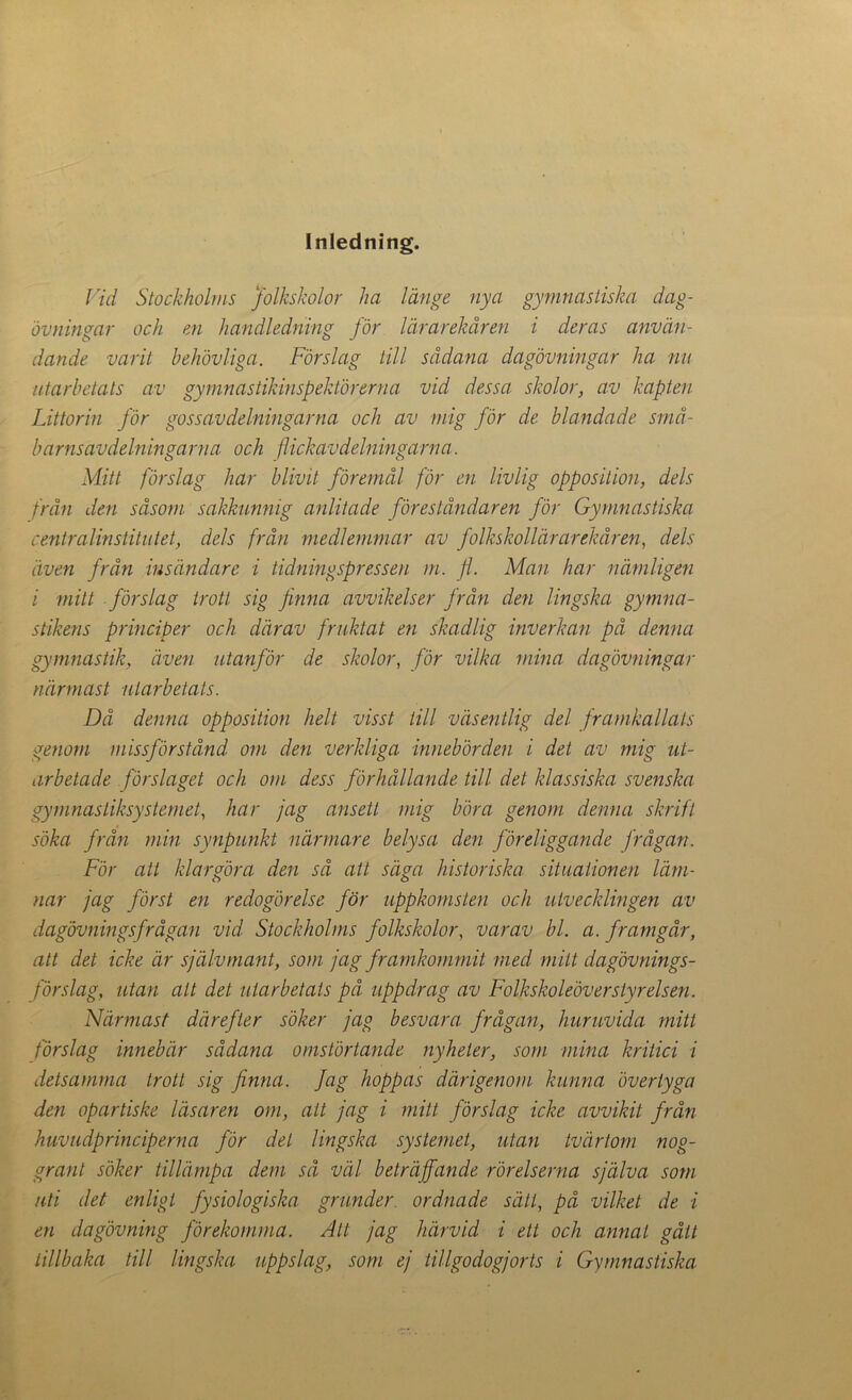 Inledning. Vid Stockholms folkskolor lia länge nya gymnastiska dag- övningar och en handledning för lärarekåren i deras använ- dande varit behövliga. Förslag till sådana dagövningar ha nu utarbetats av gymnastikinspektörerna vid dessa skolor, av kapten Littorin för gossavdelningarna och av mig för de blandade små- barnsavdelningarna och flickavdelningarna. Mitt förslag liar blivit föremål för en livlig opposition, dels från den såsom sakkunnig anlitade föreståndaren för Gymnastiska centralinstitutet, dels från medlemmar av folkskollärarekåren, dels även från insändare i tidningspressen m. fl. Man har nämligen i mitt förslag trott sig finna avvikelser från den lingska gymna- stikens principer och därav fruktat en skadlig inverkan på denna gymnastik, även utanför de skolor, för vilka mina dagövningar närmast utarbetats. Då denna opposition helt visst till väsentlig del framkallats genom missförstånd om den verkliga innebörden i det av mig ut- arbetade förslaget och om dess förhållande till det klassiska svenska gymnastiksystemet, har jag ansett mig böra genom denna skrift söka från min synpunkt närmare belysa den föreliggande frågan. För att klargöra den så att säga historiska situationen läm- nar jag först en redogörelse för uppkomsten och utvecklingen av dagövnings frågan vid Stockholms folkskolor, varav bl. a. framgår, att det icke är självmant, som jag f ramkommit med milt dagövnings- förslag, utan alt det utarbetats på uppdrag av Folkskoleöv er styrelsen. Närmast därefter söker jag besvara frågan, huruvida mitt förslag innebär sådana omstörtande nyheter, som mina kritici i detsamma trott sig finna, fag hoppas därigenom kunna övertyga den opartiske läsaren om, att jag i mitt förslag icke avvikit från huvudprinciperna för det lingska systemet, utan tvärtom nog- grant söker tillämpa dem så väl beträffande rörelserna själva som uti det enligt fysiologiska grunder ordnade sätt, på vilket de i en dagövning förekomma. Att jag härvid i ett och annat gått