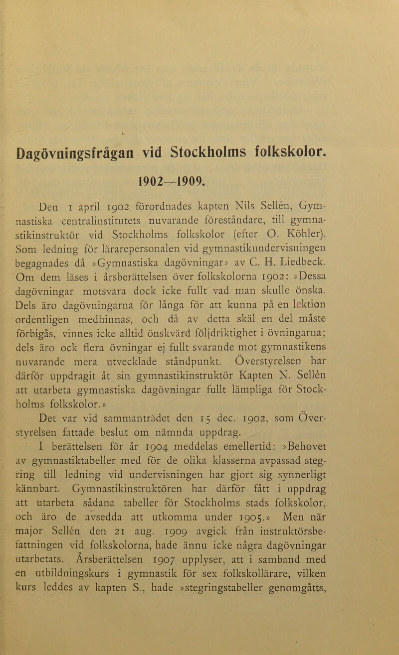 Dagövflingsfrågan vid Stockholms folkskolor. 1902—1909. Den i april 1902 förordnades kapten Nils Sellén, Gym- nastiska centralinstitutets nuvarande föreståndare, till gymna- stikinstruktör vid Stockholms folkskolor (efter O. Köhler). Som ledning för lärarepersonalen vid gymnastikundervisningen begagnades då »Gymnastiska dagövningar» av C. H. Liedbeck. Om dem läses i årsberättelsen över folkskolorna 1902: »Dessa dagövningar motsvara dock icke fullt vad man skulle önska. Dels äro dagövningarna för långa för att kunna på en lektion ordentligen medhinnas, och då av detta skäl en del måste förbigås, vinnes icke alltid önskvärd följdriktighet i övningarna; dels äro ock flera övningar ej fullt svarande mot gymnastikens nuvarande mera utvecklade ståndpunkt. Överstyrelsen har därför uppdragit åt sin gymnastikinstruktör Kapten N. Sellén att utarbeta gymnastiska dagövningar fullt lämpliga för Stock- holms folkskolor.» Det var vid sammanträdet den 15 dec. 1902, som Över- styrelsen fattade beslut om nämnda uppdrag. I berättelsen för år 1904 meddelas emellertid: »Behovet av gymnastiktabeller med för de olika klasserna avpassad steg- ring till ledning vid undervisningen har gjort sig synnerligt kännbart. Gymnastikinstruktören har därför fått i uppdrag att utarbeta sådana tabeller för Stockholms stads folkskolor, och äro de avsedda att utkomma under 1905.» Men när major Sellén den 21 aug. 1909 avgick från instruktörsbe- fattningen vid folkskolorna, hade ännu icke några dagövningar utarbetats. Årsberättelsen 1907 upplyser, att i samband med en utbildningskurs i gymnastik för sex folkskollärare, vilken kurs leddes av kapten S., hade »stegringstabeller genomgåtts,