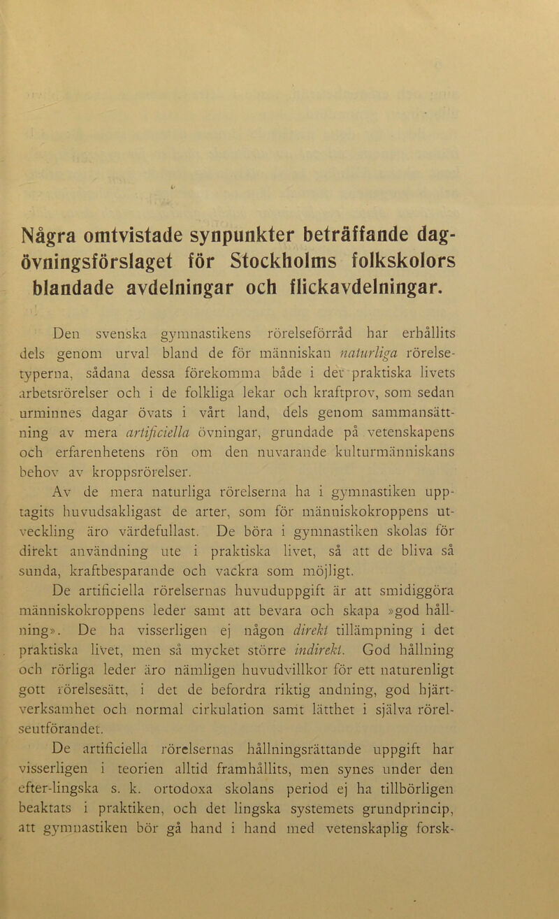 Några omtvistade synpunkter beträffande dag- övningsförslaget för Stockholms folkskolors blandade avdelningar och flickavdelningar. Den svenska gymnastikens rörelseförråd har erhållits dels genom urval bland de för människan naturliga rörelse- typerna, sådana dessa förekomma både i der praktiska livets arbetsrörelser och i de folkliga lekar och kraftprov, som sedan urminnes dagar övats i vårt land, dels genom sammansätt- ning av mera artificiella övningar, grundade på vetenskapens och erfarenhetens rön om den nuvarande kulturmänniskans behov av kroppsrörelser. Av de mera naturliga rörelserna ha i gymnastiken upp- tagits huvudsakligast de arter, som för människokroppens ut- veckling äro värdefullast. De böra i gymnastiken skolas för direkt användning ute i praktiska livet, så att de bliva så sunda, kraftbesparande och vackra som möjligt. De artificiella rörelsernas huvuduppgift är att smidiggöra människokroppens leder samt att bevara och skapa »god håll- ning». De ha visserligen ej någon direkt tillämpning i det praktiska livet, men så mycket större indirekt. God hållning och rörliga leder äro nämligen huvudvillkor för ett naturenligt gott rörelsesätt, i det de befordra riktig andning, god hjärt- verksamhet och normal cirkulation samt lätthet i själva rörel- seutförandet. De artificiella rörelsernas hållningsrättande uppgift har visserligen i teorien alltid framhållits, men synes under den efter-lingska s. k. ortodoxa skolans period ej ha tillbörligen beaktats i praktiken, och det lingska systemets grundprincip, att gymnastiken bör gå hand i hand med vetenskaplig forsk-