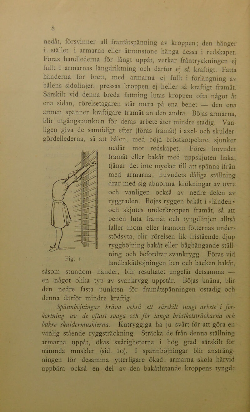 nedåt, försvinner all framåtspänning av kroppen; den hänger i stället i armarna eller åtminstone hänga dessa i redskapet. 1 öi as handlederna för långt uppåt, verkar ffåntryckningen ej fullt i armarnas längdriktning och därför ej så kraftigt. Fatta händerna för brett, med armarna ej fullt i förlängning av bålens sidolinjer, pressas kroppen ej heller så kraftigt framåt. Särskilt vid denna breda fattning lutas kroppen ofta något åt ena sidan, rörelsetagaren står mera på ena benet — den ena armen spänner kraftigare framåt än den andra. Böjas armarna, blir utgångspunkten för deras arbete åter mindre stadig. Van- ligen giva de samtidigt efter (föras framåt) i axel- och skulder- gördellederna, så att bålen, med böjd bröstkotpelare, sjunker nedåt mot redskapet. Föres huvudet framåt eller bakåt med uppskjuten haka, tjänar det inte mycket till att spänna ifrån med armarna; huvudets dåliga ställning drar med sig abnorma krökningar av övre och vanligen också av nedre delen av ryggraden. Böjes ryggen bakåt i »länden» och skjutes underkroppen framåt, så att benen luta framåt och tyngdlinjen alltså faller inom eller framom fotternas under- stödsyta, blir rörelsen lik fristående djup ryggböjning bakåt eller båghängande ställ- ning och befordrar svankrygg. Föras vid ländbakåtböjningen ben och bäcken bakåt, såsom stundom händer, blir resultatet ungefär detsamma — en något olika typ av svankrygg uppstår. Böjas knäna, blir den nedre fasta punkten för framåtspänningen ostadig och denna därför mindre kraftig. Spännböjningar kräva också ett särskilt tungt arbete i för- kortning av de oftast svaga och för långa bröstkotsträekarna och bakre skulder muskler na. Kutryggiga ha ju svårt för att göra en vanlig stående ryggsträckning. Sträcka de från denna ställning armarna uppåt, ökas svårigheterna i hög grad särskilt för nämnda muskler (sid. io). I spännböjningar blir ansträng- ningen för desamma ytterligare ökad: armarna skola härvid uppbära också en del av den bakåtlutande kroppens tyngd; \r- mp g -tfi Ifä ä ife gQ pg wn: -— Ml PM nc Fig. i.