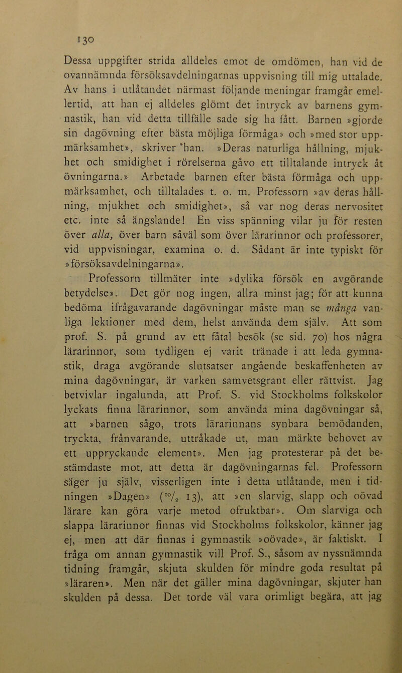 Dessa uppgifter strida alldeles emot de omdömen, han vid de ovannämnda försöksavdelningarnas uppvisning till mig uttalade. Av hans i utlåtandet närmast följande meningar framgår emel- lertid, att han ej alldeles glömt det intryck av barnens gym- nastik, han vid detta tillfälle sade sig ha fått. Barnen »gjorde sin dagövning efter bästa möjliga förmåga» och »med stor upp- märksamhet», skriver ‘han. »Deras naturliga hållning, mjuk- het och smidighet i rörelserna gåvo ett tilltalande intryck åt övningarna.» Arbetade barnen efter bästa förmåga och upp- märksamhet, och tilltalades t. o. m. Professorn »av deras håll- ning, mjukhet och smidighet», så var nog deras nervositet etc. inte så ängslande! En viss spänning vilar jn för resten över alla, över barn såväl som över lärarinnor och professorer, vid uppvisningar, examina o. d. Sådant är inte typiskt för » försöksavdelningarna». Professorn tillmäter inte »dylika försök en avgörande betydelse». Det gör nog ingen, allra minst jag; för att kunna bedöma ifrågavarande dagövningar måste man se många van- liga lektioner med dem, helst använda dem själv. Att som prof. S. på grund av ett fåtal besök (se sid. 70) hos några lärarinnor, som tydligen ej varit tränade i att leda gymna- stik, draga avgörande slutsatser angående beskaffenheten av mina dagövningar, är varken samvetsgrant eller rättvist. Jag betvivlar ingalunda, att Prof. S. vid Stockholms folkskolor lyckats finna lärarinnor, som använda mina dagövningar så, att »barnen sågo, trots lärarinnans synbara bemödanden, tryckta, frånvarande, uttråkade ut, man märkte behovet av ett uppryckande element». Men jag protesterar på det be- stämdaste mot, att detta är dagövningarnas fel. Professorn säger ju själv, visserligen inte i detta utlåtande, men i tid- ningen »Dagen» (IO/2 13), att »en slarvig, slapp och oövad lärare kan göra varje metod ofruktbar». Om slarviga och slappa lärarinnor finnas vid Stockholms folkskolor, känner jag ej, men att där finnas i gymnastik »oövade», är faktiskt. I fråga om annan gymnastik vill Prof. S., såsom av nyssnämnda tidning framgår, skjuta skulden för mindre goda resultat på »läraren». Men när det gäller mina dagövningar, skjuter han skulden på dessa. Det torde väl vara orimligt begära, att jag