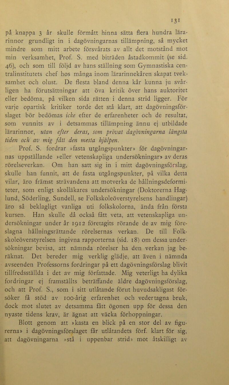 på knappa 3 år skulle förmått hinna sätta flera hundra lära- rinnor grundligt in i dagövningarnas tillämpning, så mycket mindre som mitt arbete försvårats av allt det motstånd mot min verksamhet, Prof. S. med biträden åstadkommit (se sid. 46), och som till följd av hans ställning som Gymnastiska cen- tralinstitutets chef hos många inom lärarinnekåren skapat tvek- samhet och olust. De flesta bland denna kår kunna ju svår- ligen ha förutsättningar att öva kritik över hans auktoritet eller bedöma, på vilken sida rätten i denna strid ligger. För varje opartisk kritiker torde det stå klart, att dagövningsför- slaget bör bedömas icke efter de erfarenheter och de resultat, som vunnits av i detsammas tillämpning ännu ej utbildade lärarinnor, utan efter deras, som prövat dagövningarna längsta tiden och av mig fått de?i mesta hjälpen. Prof. S. fordrar »fasta utgångspunkter» för dagövningar- nas uppställande »eller vetenskapliga undersökningar» av deras rörelseverkan. Om han satt sig in i mitt dagövningsförslag, skulle han funnit, att de fasta utgångspunkter, på vilka detta vilar, äro främst strävandena att motverka de hållningsdeformi- teter, som enligt skolläkares undersökningar (Doktorerna Hag- lund, Söderling, Sundeil, se Folkskoleöverstyrelsens handlingar) äro så beklagligt vanliga uti folkskolorna, ända från första kursen. Han skulle då också fått veta, att vetenskapliga un- dersökningar under år 1912 företagits rörande de av mig före- slagna hållningsrättande rörelsernas verkan. De till Folk- skoleöverstyrelsen ingivna rapporterna (sid. 18) om dessa under- sökningar bevisa, att nämnda rörelser ha den verkan jag be- räknat. Det bereder mig verklig glädje, att även i nämnda avseenden Professorns fordringar på ett dagövningsförslag blivit tillfredsställda i det av mig författade. Mig veterligt ha dylika fordringar ej framställts beträffande äldre dagövningsförslag, och att Prof. S., som i sitt utlåtande förut huvudsakligast för- söker få stöd av 100-årig erfarenhet och vedertagna bruk, dock mot slutet av detsamma fått ögonen upp för dessa den nyaste tidens krav, är ägnat att väcka förhoppningar. Blott genom att »kasta en blick på en stor del av figu- rerna» i dagövningsförslaget får utlåtandets förf. klart för sig, att dagövningarna »stå i uppenbar strid» mot åtskilligt av