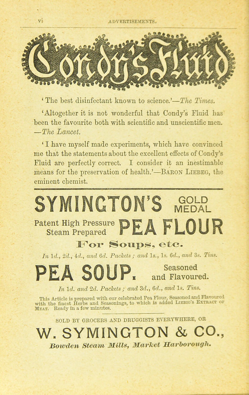 ‘ Tlie best disinfectant known to science.’—The Times. ‘Altogether it is not wonderful that Condy’s Fluid has been the favourite both with scientific and unscientific men. —The Lancet. ‘ I have myself made experiments, which have convinced me that the statements about the excellent effects of Condy’s Fluid are perfectly correct. I consider it an inestimable means for the preservation of health.’—Baron Liebeg, the eminent chemist. SYMINGTON'S Patent High Pressure OfTii pi A I 9 O Steam Prepared l ELZA b L*%J IJ FX For Soups, etc. In Id., 2cl., id., and 6d. Packets ; and Is., Is. 6d., and 3s. Tins. nr H CAHD Seasoned I IOUUr i and Flavoured. In 1 d. and 2d. Packets ; and 3d., 6d., and Is. Tins. This Article is prepared with our celebrated Pea Flour, Seasoned and Flavoured with the finest Herbs and Seasonings, to which is added Liebig s Extract of Meat. Ready in a few minutes. SOLD BY GROCERS AND DRUGGISTS EVERYWHERE, OR W. SYMINGTON & CO., jBowden Steam mills, market Ilavhorougli.