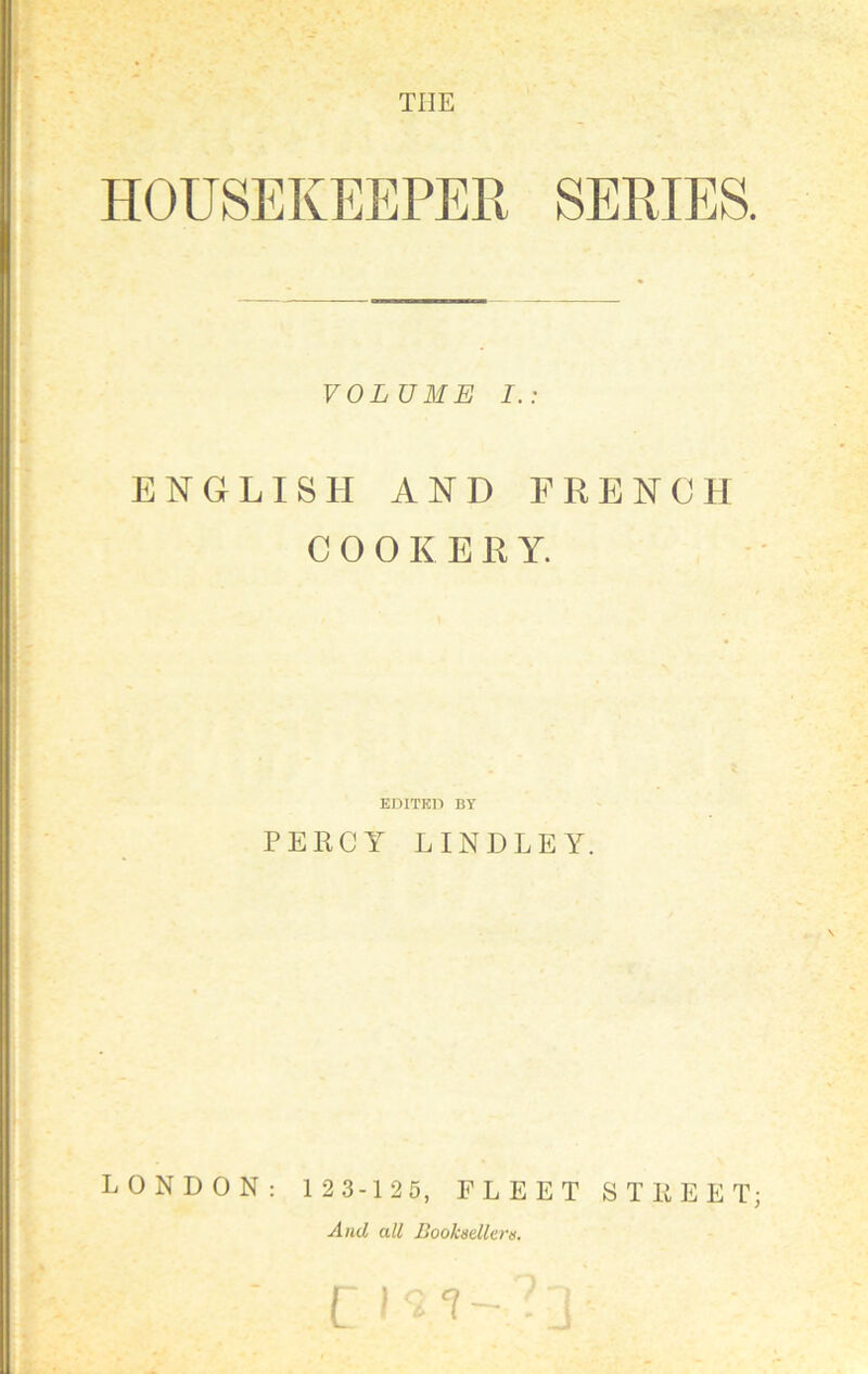 THE HOUSEKEEPER SERIES. VOLUME I.: ENGLISH AND FRENCH COOKERY. EDITED BY PERCY LINDLEY. LONDON: 1 2 3-1 25, FLEET STREET; And all Booksellers. f. ' cm-?3;