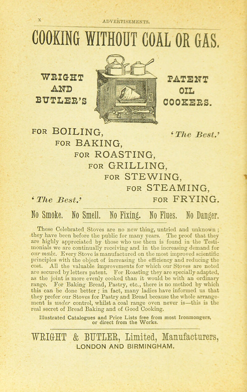 COOKING WITHOUT COAL OR GAS. WRIGHT AND BUTLER’S PATENT OIL COOKERS. FOR BOILING, ‘The Best.’ for BAKING, for ROASTING, for GRILLING, for STEWING, for STEAMING, ‘ The Best.’ for FRYING. No Smoke. No Smell. No Fixing. No Flues. No Danger. These Celebrated Stoves are no new thing, untried and unknown ; they have been before the public for many years. The proof that they are highly appreciated by those who use them is found in the Testi- monials we are continually receiving and in the increasing demand for our make. Every Stove is manufactured on the most improved scientific principles with the object of increasing the efficiency and reducing the cost. All the valuable improvements for which our Stoves are noted are secured by letters patent. Eor Roasting they are specially adapted, as the joint is more evenly cooked than it would be with an ordinary range. For Baking Bread, Pastry, etc., there is no method by which this can be done better ; in fact, many ladies have informed us that they prefer our Stoves for Pastry and Bread because the whole arrange- ment is under control, whilst a coal range oven never is—this is the real secret of Bread Baking and of Good Cooking. Illustrated Catalogues and Price Lists free from most Ironmongers, or direct from the Works. WRIGHT & BUTLER, Limited, Manufacturers, LONDON AND BIRMINGHAM.