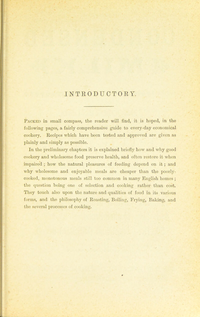 INTRODUCTORY. Packed in small compass, the reader will find, it is hoped, in the following pages, a fairly comprehensive guide to every-day economical cookery. Recipes which have been tested and approved are given as plainly and simply as possible. In the preliminary chapters it is explained briefly how and why good cookery and wholesome food preserve health, and often restore it when impaired ; how the natural pleasures of feeding depend on it ; and why wholesome and enjoyable meals are cheaper than the poorly- cooked, monotonous meals still too common in many English homes ; the question being one of selection and cooking rather than cost. They touch also upon the nature and qualities of food in its various forms, and the philosophy of Roasting, Boiling, Frying, Baking, and the several processes of cooking.