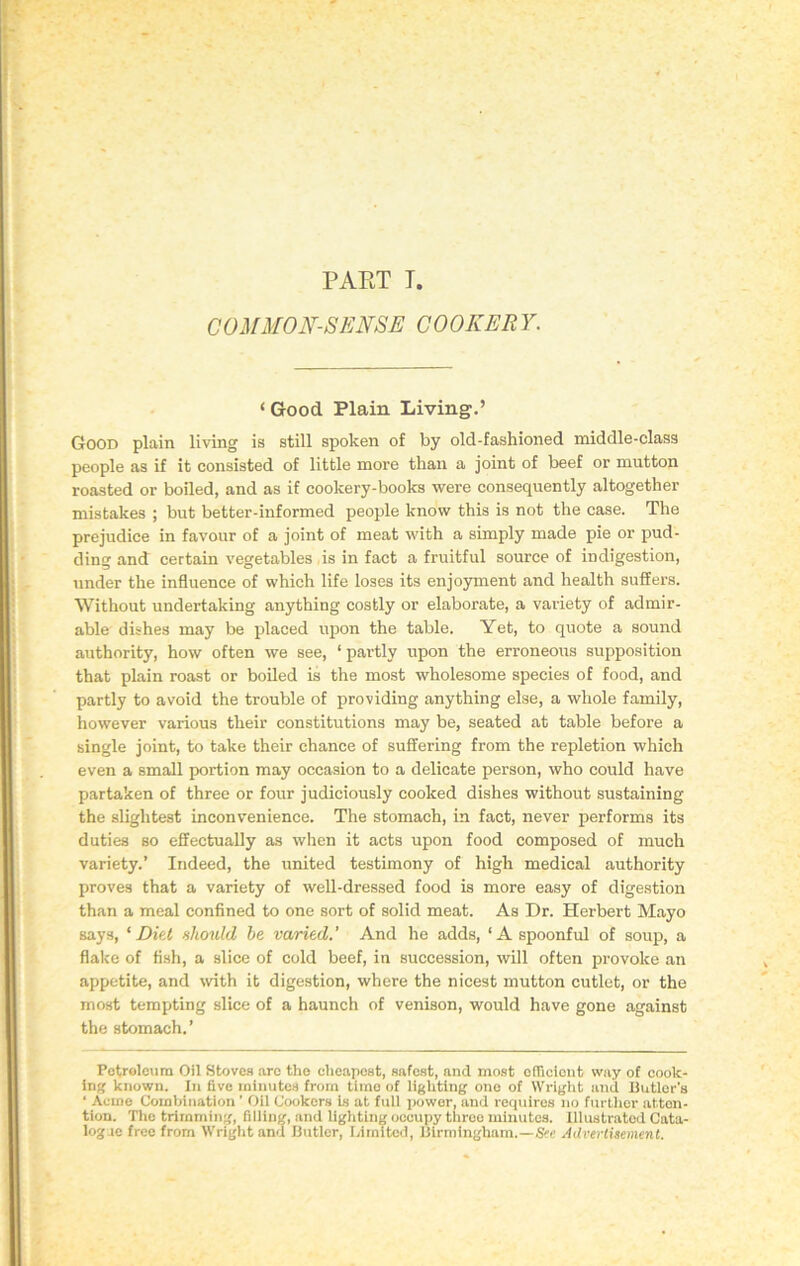 PAKT I. COMMON-SENSE COOKERY. ‘ Good Plain Living.’ Good plain living is still spoken of by old-fashioned middle-class people as if it consisted of little more than a joint of beef or mutton roasted or boiled, and as if cookery-books were consequently altogether mistakes ; but better-informed people know this is not the case. The prejudice in favour of a joint of meat with a simply made pie or pud- ding and certain vegetables is in fact a fruitful source of indigestion, under the influence of which life loses its enjoyment and health suffers. Without undertaking anything costly or elaborate, a variety of admir- able dishes may be placed upon the table. Yet, to quote a sound authority, how often we see, ‘partly upon the erroneous supposition that plain roast or boiled is the most wholesome species of food, and partly to avoid the trouble of providing anything else, a whole family, however various their constitutions may be, seated at table before a single joint, to take their chance of suffering from the repletion which even a small portion may occasion to a delicate person, who could have partaken of three or four judiciously cooked dishes without sustaining the slightest inconvenience. The stomach, in fact, never performs its duties so effectually as when it acts upon food composed of much variety.’ Indeed, the united testimony of high medical authority proves that a variety of well-dressed food is more easy of digestion than a meal confined to one sort of solid meat. As Dr. Herbert Mayo says, ‘Diet should, be varied' And he adds, ‘A spoonful of soup, a flake of fish, a slice of cold beef, in succession, will often provoke an appetite, and with it digestion, where the nicest mutton cutlet, or the most tempting slice of a haunch of venison, would have gone against the stomach.’ Petroleum Oil Stoves arc the cheapest, safest, and most efficient way of cook- ing known. In five minutes from time of lighting one of Wright and Butler's ' Acme Combination ’ Oil Cookers is at full power, and requires no further atten- tion. The trimming, filling, and lighting occupy three minutes. Illustrated Cata- logue free from Wright and Butler, Limited, Birmingham.—See Advertisement.