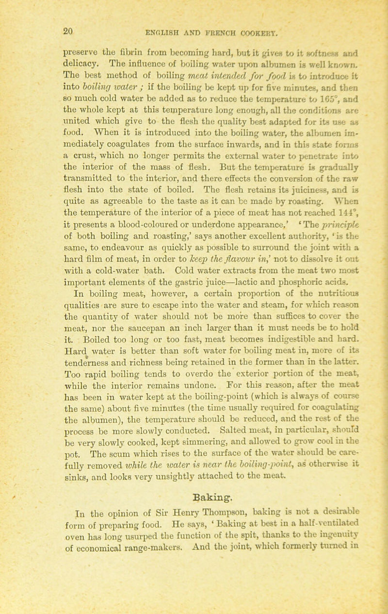 preserve the fibrin from becoming hard, but it gives to it softness and delicacy. The influence of boiling water upon albumen is well known. The best method of boiling meat intended for food is to introduce it into boiling water ; if the boiling be kept up for five minutes, and then so much cold water be added as to reduce the temperature to 165', and the whole kept at this temperature long enough, all the conditions are united which give to the flesh the quality best adapted for its use as food. When it is introduced into the boiling water, the albumen im- mediately coagulates from the surface inwards, and in this state forms a crust, which no longer permits the external water to penetrate into the interior of the mass of flesh. But the temperature is gradually transmitted to the interior, and there effects the conversion of the raw flesh into the state of boiled. The flesh retains its juiciness, and is quite as agreeable to the taste as it can be made by roasting. When the temperature of the interior of a piece of meat has not reached 144°, it presents a blood-coloured or underdone appearance,’ ‘ The principle of both boiling and roasting,’ says another excellent authority, ‘ is the same, to endeavour as quickly as possible to surround the joint with a hard film of meat, in order to keep the flavour in,’ not to dissolve it out with a cold-water bath. Cold water extracts from the meat two most important elements of the gastric juice—lactic and phosphoric acids. In boiling meat, however, a certain proportion of the nutritious qualities are sure to escape into the water and steam, for which reason the quantity of water should not be moire than suffices to cover the meat, nor the saucepan an inch larger than it must needs be to hold it. Boiled too long or too fast, meat becomes indigestible and hard. Hard water is better than soft water for boiling meat in, more of its tenderness and richness being retained in the former than in the latter. Too rapid boiling tends to overdo the exterior portion of the meat, while the interior remains undone. Bor this reason, after the meat has been in water kept at the boiling-point (which is always of course the same) about five minutes (the time usually required for coagulating the albumen), the temperature should be reduced, aud the rest of the process be more slowly conducted. Salted meat, in particular, should be very slowly cooked, kept simmering, and allowed to grow cool in the pot. The scum which rises to the surface of the water should be care- fully removed while the water is near the boiling-point, as otherwise it sinks, and looks very unsightly attached to the meat. Baking. In the opinion of Sir Henry Thompson, baking is not a desirable form of preparing food. He says, ‘ Baking at best in a half-ventilated oven has long usurped the function of the spit, thanks to the ingenuity of economical range-makers. And the joint, which formerly turned in