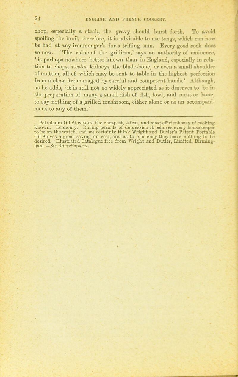 2-1 chop, especially a steak, the gravy should burst forth. To avoid spoiling the broil, therefore, it is advisable to use tongs, which can now be had at any ironmonger’s for a trifling sum. Every good cook does so now. ‘ The value of the gridiron,’ says an authority of eminence, ‘ is perhaps nowhere better known than in England, especially in rela- tion to chops, steaks, kidneys, the blade-bone, or even a small shoulder of mutton, all of which may be sent to table in the highest perfection from a clear fire managed by careful and competent hands.’ Although, as he adds, ‘ it is still not so widely appreciated as it deserves to be in the preparation of many a small dish of fish, fowl, and meat or bone, to say nothing of a grilled mushroom, either alone or as an accompani- ment to any of them.’ Petroleum Oil Stoves are the cheapest, safest, and most efficient way of cooking known. Economy. During periods of depression it behoves every housekeeper to be on the watch, and we certainly think Wright and Butler’s Patent Portable Oil Stoves a great saving on coal, and as to efficiency they leave nothing to be desired. Illustrated Catalogue free from Wright and Butler, Limited, Birming- ham.—See Advertisement.