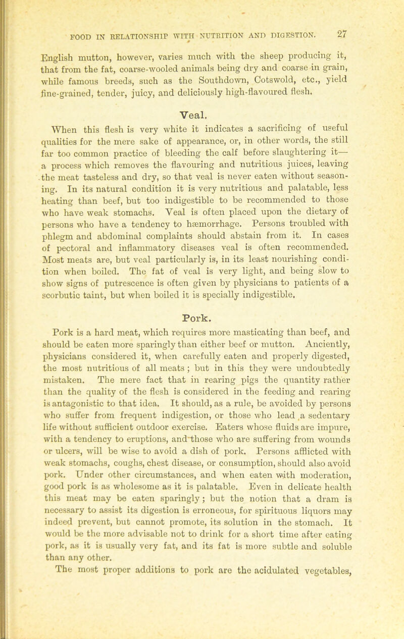 0 English mutton, however, varies much with the sheep producing it, that from the fat, coarse-wooled animals being dry and coarse in grain, while famous breeds, such as the Southdown, Cotswold, etc., yield fine-grained, tender, juicy, and deliciously high-flavoured flesh. Veal. When this flesh is very white it indicates a sacrificing of useful qualities for the mere sake of appearance, or, in other words, the still far too common practice of bleeding the calf before slaughtering it— a process which removes the flavouring and nutritious juices, leaving the meat tasteless and dry, so that veal is never eaten without season- ing. In its natural condition it is very nutritious and palatable, less heating than beef, but too indigestible to be recommended to those who have weak stomachs. Veal is often placed upon the dietary of persons who have a tendency to haemorrhage. Persons troubled with phlegm and abdominal complaints should abstain from it. In cases of pectoral and inflammatory diseases veal is often recommended. Most meats are, but veal particularly is, in its least nourishing condi- tion when boiled. The fat of veal is very light, and being slow to show signs of putrescence is often given by physicians to patients of a scorbutic taint, but when boiled it is specially indigestible. Pork. Pork is a hard meat, which requires more masticating than beef, and should be eaten more sparingly than either beef or mutton. Anciently, physicians considered it, when carefully eaten and properly digested, the most nutritious of all meats ; but in this they were undoubtedly mistaken. The mere fact that in rearing pigs the quantity rather than the quality of the flesh is considered in the feeding and rearing is antagonistic to that idea. It should, as a rule, be avoided by persons who suffer from frequent indigestion, or those who lead a sedentary life without sufficient outdoor exercise. Eaters whose fluids are impure, with a tendency to eruptions, and'those who are suffering from wounds or ulcers, will be wise to avoid a dish of pork. Persons afflicted with weak stomachs, coughs, chest disease, or consumption, should also avoid pork. Under other circumstances, and when eaten w»ith moderation, good pork is as wholesome as it is palatable. Even in delicate health this meat may be eaten sparingly; but the notion that a dram is necessary to assist its digestion is erroneous, for spirituous liquors may indeed prevent, but cannot promote, its solution in the stomach. It would be the more advisable not to drink for a short time after eating pork, as it is usually very fat, and its fat is more subtle and soluble than any other. The most proper additions to pork are the acidulated vegetables,