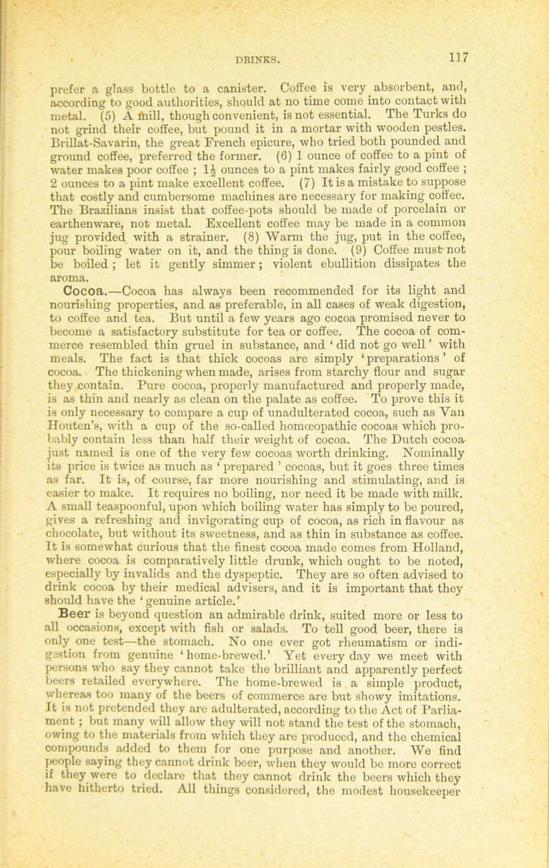 prefer a glass bottle to a canister. Coffee is very absorbent, anil, according to good authorities, should at no time come into contact with metal. (5) A fhill, though convenient, is not essential. The Turks do not grind their coffee, but pound it in a mortar with wooden pestles. Brillat-Savarin, the great French epicure, who tried both pounded and ground coffee, preferred the former. (6) 1 ounce of coffee to a pint of water makes poor coffee ; H ounces to a pint makes fairly good coffee ; 2 ounces to a pint make excellent coffee. (7) It is a mistake to suppose that costly and cumbersome machines are necessary for making coffee. The Brazilians insist that coffee-pots should be made of porcelain or earthenware, not metal. Excellent coffee may be made in a common jug provided with a strainer. (8) Warm the jug, put in the coffee, pour boiling water on it, and the thing is done. (9) Coffee must-not be boiled; let it gently simmer; violent ebullition dissipates the aroma. Cocoa.—Cocoa has always been recommended for its light and nourishing properties, and as preferable, in all cases of weak digestion, to coffee and tea. But until a few years ago cocoa promised never to become a satisfactory substitute for tea or coffee. The cocoa of com- merce resembled thin gruel in substance, and ‘ did not go well ’ with meals. The fact is that thick cocoas are simply ‘ preparations ’ of cocoa. The thickening when made, arises from starchy flour and sugar they contain. Pure cocoa, properly manufactured and properly made, is as thin and nearly as clean on the palate as coffee. To prove this it is only necessary to compare a cup of unadulterated cocoa, such as Van Ilouten’s, with a cup of the so-called homoeopathic cocoas which pro- bably contain less than half their weight of cocoa. The Dutch cocoa just named is one of the very few cocoas worth drinking. Nominally its price is twice as much as ‘ prepared ’ cocoas, but it goes three times as far. It is, of course, far more nourishing and stimulating, and is easier to make. It requires no boiling, nor need it be made with milk. A small teaspoonful, upon which boiling water has simply to be poured, gives a refreshing and invigorating cup of cocoa, as rich in flavour as chocolate, but without its sweetness, and as thin in substance as coffee. It is somewhat curious that the finest cocoa made comes from Holland, where cocoa is comparatively little drunk, which ought to be noted, especially by invalids and the dyspeptic. They are so often advised to drink cocoa by their medical advisers, and it is important that they should have the ‘genuine article.’ Beer is beyond question an admirable drink, suited more or less to all occasions, except with fish or salads. To tell good beer, there is only one test—the stomach. No one ever got rheumatism or indi- gestion from genuine ‘ home-brewed.’ Yet every day we meet with persons who say they cannot take the brilliant and apparently perfect beers retailed everywhere. The home-brewed is a simple product, whereas too many of the beers of commerce are but showy imitations. It is not pretended they are adulterated, according to the Act of Parlia- ment ; but many will allow they will not stand the test of the stomach, owing to the materials from which they are produced, and the chemical compounds added to them for one purpose and another. We find people saying they cannot drink beer, when they would be more correct if they were to declare that they cannot drink the beers which they have hitherto tried. All things considered, the modest housekeeper