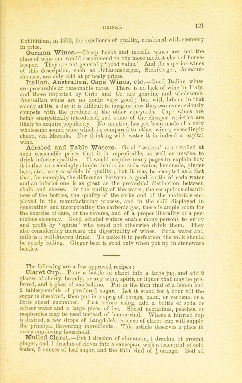 Exhibitions, in 1873, for excellence of quality, combined with economy in price. German Wines.—Cheap hocks and moselle wines are not the class of wine one would recommend to the more modest class of house- keeper. They are not generally ‘ good value.’ And the superior wines of this description, such as Johannisberger, Steinberger, Asmann- shausen, are only sold at princely prices. Italian, Australian, Cape Wines, etc.—Good Italian wines are procurable at reasonable rates. There is no lack of wine in Italy, and those imported by Cirio and Co. are genuine and wholesome. Australian wines are no doubt very good ; but with labour in that colony at 10s. a day it is difficult to imagine how they can ever seriously compete with the produce of the older vineyards. Cape wines are being energetically introduced, and some of the cheaper varieties are likely to acquire popularity. No mention has yet been made of a very wholesome sound wine which is, compared to other wines, exceedingly cheap, viz. Marsala. For drinking with water it is indeed a capital wine. Aerated and Table Waters.—Good ‘waters’ are retailed at such reasonable prices that it is unprofitable, as well as unwise, to drink inferior qualities. It would require many pages to explain how it is that so seemingly simple drinks as- soda water, lemonade, ginger beer, etc., vary so widely in quality ; but it may be accepted as a fact that, for example, the difference between a good bottle of soda water and an inferior one is as great as the proverbial distinction between chalk and cheese. In the purity of the water, the scrupulous cleanli- ness of the bottles, the quality of the corks and of the materials em- ployed in the manufacturing process, and in the skill displayed in generating and incorporating the carbonic gas, there is ample room for the exercise of care, or the reverse, and of a proper liberality or a per- nicious economy. Good aerated waters enable many persons to enjoy and profit by ‘ spirits ’ who could not otherwise drink them. They also considerably increase the digestibility of wines. Soda water and milk is a well-known drink. To make it in perfection the milk should be nearly boiling. Ginger beer is good only when put up in stoneware bottles. The following are a few approved recipes : Claret Cup.—Pour a bottle of claret into a large jug, and add 2 glasses of sherry, brandy, or any wine, spirit, or liquor that may be pre- ferred, and I glass of marischino. Put in the thin rind of a lemon and 2 tablespoonfuls of powdered sugar. Let it stand for \ hour till the sugar is dissolved, then put in a sprig of borage, balm, or verbena, or a little sliced cucumber. Just before using, add a bottle of soda or seltzer water and a large piece of ice. Sliced nectarines, peaches, or raspberries may be used instead of lemon-rind. Where a hurried cup is desired, a few drops of Langdale’s essence of claret cup will supply the principal flavouring ingredients. • This article deserves a place in every cup-loving household. _ Mulled Claret.—Put 1 drachm of cinnamon, 1 drachm of ground ginger, and 1 drachm of cloves into a saucepan, with a teacupful of cold water, 3 ounces of loaf sugar, and the thin rind of h orange. Boil all