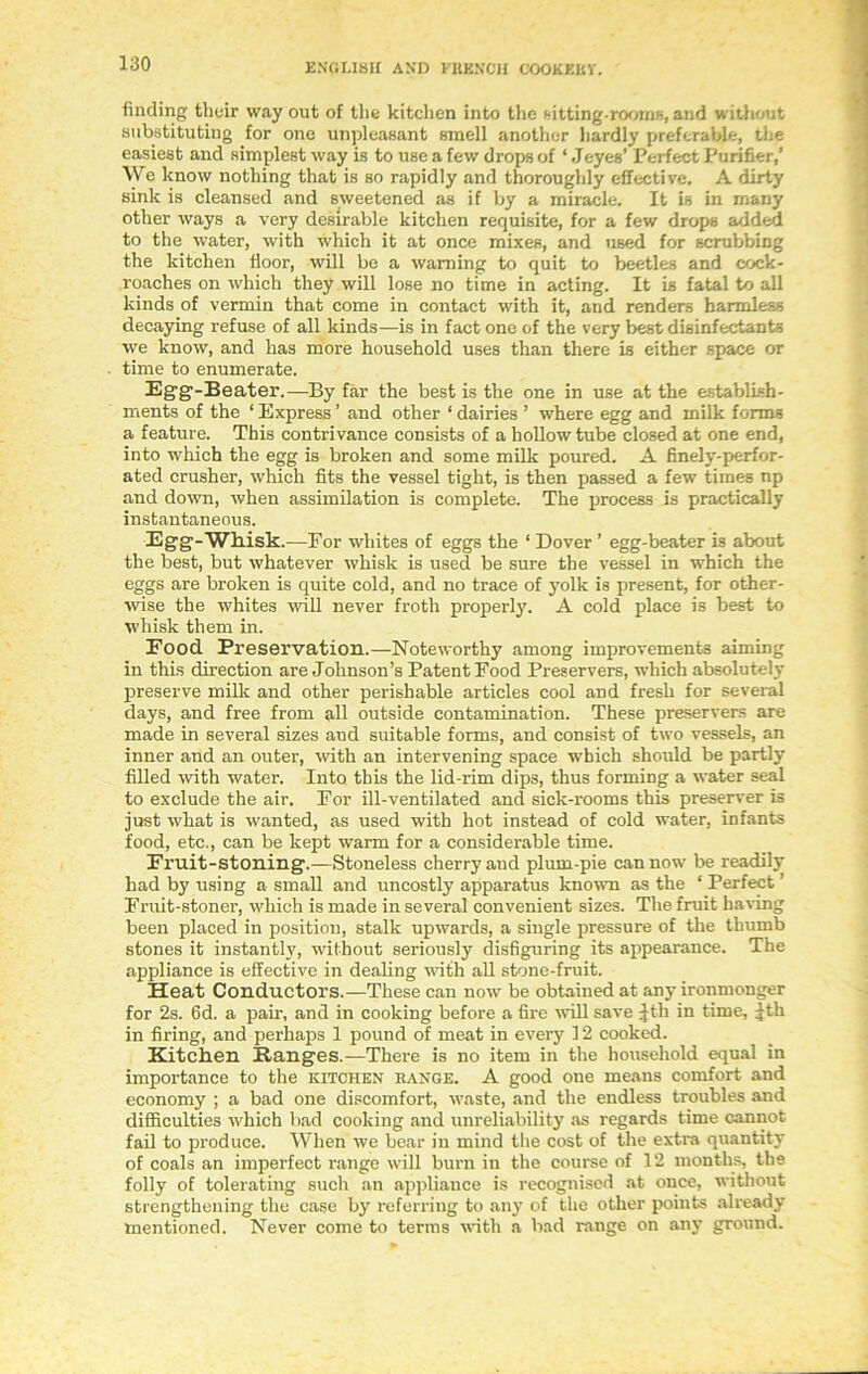 finding their way out of the kitchen into the fitting-rooms, and without substituting for one unpleasant smell another hardly preferable, the easiest and simplest way is to use a few drops of ‘ Jeyes’ Perfect Purifier,’ We know nothing that is so rapidly and thoroughly effective. A dirty sink is cleansed and sweetened as if by a miracle. It is in many other ways a very desirable kitchen requisite, for a few drops added to the water, with which it at once mixes, and used for scrubbing the kitchen floor, will be a warning to quit to beetles and cock- roaches on which they will lose no time in acting. It is fatal to all kinds of vermin that come in contact with it, and renders harmless decaying refuse of all kinds—is in fact one of the very best disinfectants we know, and has more household uses than there is either space or time to enumerate. Egg-Beater.—By far the best is the one in use at the establish- ments of the * Express ’ and other 1 dairies ’ where egg and milk forms a feature. This contrivance consists of a hollow tube closed at one end, into which the egg is broken and some milk poured. A finely-perfor- ated crusher, which fits the vessel tight, is then passed a few times np and down, when assimilation is complete. The process is practically instantaneous. Egg-Whisk.—For whites of eggs the ‘ Dover ’ egg-beater is about the best, but whatever whisk is used be sure the vessel in which the eggs are broken is quite cold, and no trace of yolk is present, for other- wise the whites will never froth properly. A cold place is best to whisk them in. Food. Preservation.—Noteworthy among improvements aiming in this direction are Johnson’s Patent Food Preservers, which absolutely preserve milk and other perishable articles cool and fresh for several days, and free from all outside contamination. These preservers are made in several sizes and suitable forms, and consist of two vessels, an inner and an outer, with an intervening space -which should be partly filled with water. Into this the lid-rim dips, thus forming a water seal to exclude the air. For ill-ventilated and sick-rooms this preserver is just what is wanted, as used with hot instead of cold water, infants food, etc., can be kept warm for a considerable time. Fruit-stoning.—Stoneless cherry and plum-pie can now be readily had by using a small and uncostly apparatus known as the ‘ Perfect ’ Fruit-stoner, which is made in several convenient sizes. The fruit having been placed in position, stalk upwards, a single pressure of the thumb stones it instantly, without seriously disfiguring its appearance. The appliance is effective in dealing with all stone-fruit. Heat Conductors.—These can now be obtained at any ironmonger for 2s. 6d. a pair, and in cooking before a fire will save Jth in time, Jth in firing, and perhaps 1 pound of meat in every 12 cooked. Kitchen Ranges.—There is no item in the household equal in importance to the kitchen range. A good one means comfort and economy ; a bad one discomfort, waste, and the endless troubles and difficulties which bad cooking and unreliability as regards time cannot fail to produce. When we bear in mind the cost of the extra quantity of coals an imperfect range will burn in the course of 12 months, the folly of tolerating such an appliance is recognised at once, without strengthening the case by referring to any of the other points already- mentioned. Never come to terms with a bad range on any ground.