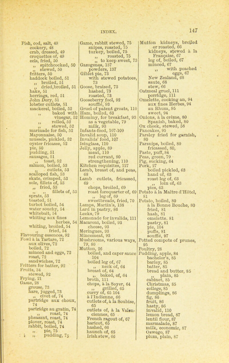 Fish, cod, salt, 49 cookery, 48 crab, dressed, 49 croquettes of, 49 eels, fried, 50 „ spitchcocked, 50 „ stewed, 50 fritters, 60 haddock boiled, 51 ,, broiled, 51 ,, dried,broiled, 51 bake, 51 herrings, red, 51 John Dory, 51 lobster cutlets, 51 mackerel, boiled, 52 „ baked with vinegar, 52 ,, rolled, 52 „ stewed, 52 marinade for fish, 52 Mayonnaise, 50 mussels, pickled, 52 oyster fricasse, 52 pie, 50 pudding, 51 sausages, 51 ,, toast, 52 salmon, boiled, 53 ,, cutlets, 53 scalloped fish, 53 skate, crimped, 53 sole, fillets of, 53 „ fried, 53 ,, ,, fillets of, 53 sprats, 53 toasted, 51 turbot boiled, 54 water soucby, 54 whitebait, 54 whiting aux fines herbes, 54 whiting, broiled, 54 „ fried, 54 Flavouring essences, 92 Fowl 5 la Tartare, 72 aux olives, 72 boiled, 72 minced and eggs, 72 roast, 72 sandwiches, 72 Fritters for batter, 92 Fruits, 34 stewed, 92 Frying, 21 Game, 28 grouse, 73 hare, jugged, 73 „ civet of, 74 partridge aux choux, 74 partridge au gratin, 74 „ roast, 74 pheasant, roast, 74 plover, roast, 74 rabbit, boiled, 74 „ pie, 75 : i „ pudding, 75 Game, rabbit stewed, 75 snipes, roasted, 75 turkey, boiled, 75 ,, roasted, 75 ,, to keep sweet, 73 Gazogenes, 137 powders, 137 Giblet pie, 78 with stewed potatoes, 73 Goose, braised, 73 hashed, 73 roasted, 73 Gooseberry fool, 92 souffle, 93 Gruel of patent groats, 110 Ham, boiled, 63 Hominy, for breakfast, 93 as a vegetable, 79 milk, 93 Infants-food, 107-109 Invalid soup, 110 Invalids’ food, 107 Isinglass, 110 Jelly, apple, 89 meat, 110 red currant, 90 strengthening, 110 Kitchen requisites, 127 Lamb, breast of, and peas, 68 Lamb cutlets, fricassed, 69 chops, broiled, 69 roast forequarter of, 69 „ leg of, 69 sweetbreads, fried, 70 Lamps, Martin’s, 138 Lard in pastry, 86 Leeks, 79 Lemonade for invalids, 111 Macaroni, boiled, 93 cheese, 93 Meringues, 93 Mincemeat, 93 Mushrooms, various ways, 79, 80 Mutton, 26 boiled, and caper sauce 104 boiled leg of, 67 „ neck of, 64 breast of, 64 „ baked, of, 64 broth, 111 chops, h la Soyer, 64 ,, grilled, 65 curry of, 65 104 5 llndienne, 66 cutlets of, & la Soubise, 65 cutlets of, 5 la Valen- ciennes, 65 French ragout of, 67 haricot, 65 hashed,66 haunch of, 65 Irish stew, 66 Mutton kidneys, broiled or roasted, 66 kidneys, stewed ii la Frangaise, 67 leg of, boiled, 67 minced, 67 ,, with poached eggs, 67 New Zealand, 68 saute, 68 stew, 66 Oatmeal gruel. 111 porridge, 111 Omelette, cooking an, 94 aux fines Herbes, 94 au Ehum, 95 sweet, 94 Onions, ii la creme, 80 Spanish, baked, SO Ox cheek, stewed, 58 Pancakes, 95 Parsley fried for garnish, 80 Parsnips, boiled, 80 fricassed, 80, Paste, puff, 84 Peas, green, 79 Pig, sucking, 64 Pork,27 boiled pickled, 63 hand of, 63 roast leg of, 63 ,, loin of, 63 pies, 63 Potato 5 la Maitre d'Hotel, 81 Potato, boiled, 80 5 la Bonne Bouche, 80 fried, 81 hash, 81 omelette. 81 pastry, 81 pie, 104 puffs, 81 souffld, 97 Potted compote of prunes, 95 Poultry, 28 Pudding, apple, 84 bachelor’s, 85 barley, 85 batter, 85 bread and butter, 85 „ plain, 85 cabinet, 85 Christmas, 85 college, 85 dumplings, 86 fig, 86 fruit, 86 hasty, 86 invalid, 110 lemon bread, 87 lentil flour, 87 marmalade, 87 milk, economic, 87 Oswego, 87 plum, plain, 87