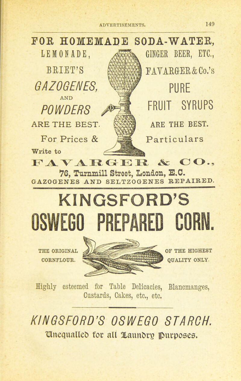 POE HOMEMADE SODA-WATEE, LEMONADE, BRIET'S GAZOGENES, AND POWDERS ARE THE BEST. For Prices & Write to FAVARGER A OO., *76, Turnmill Street, London, E.C. GAZOGENES AND SELTZOGENES REPAIRED. GINGER BEER, ETC., FAVARGER&Co.’s PORE FRUIT SYRUPS ARE THE BEST. Particulars KINGSFORD’S OSWEGO PREPARED CORN. THE ORIGINAL CORNFLOUR. OF THE HIGHEST QUALITY ONLY. i Highly esteemed for Table Delicacies, Blancmanges, Custards, Cakes, etc., etc. KINGSFORD’S OSWEGO STARCH. TllnequaUet) for all Xaunbrg purposes.