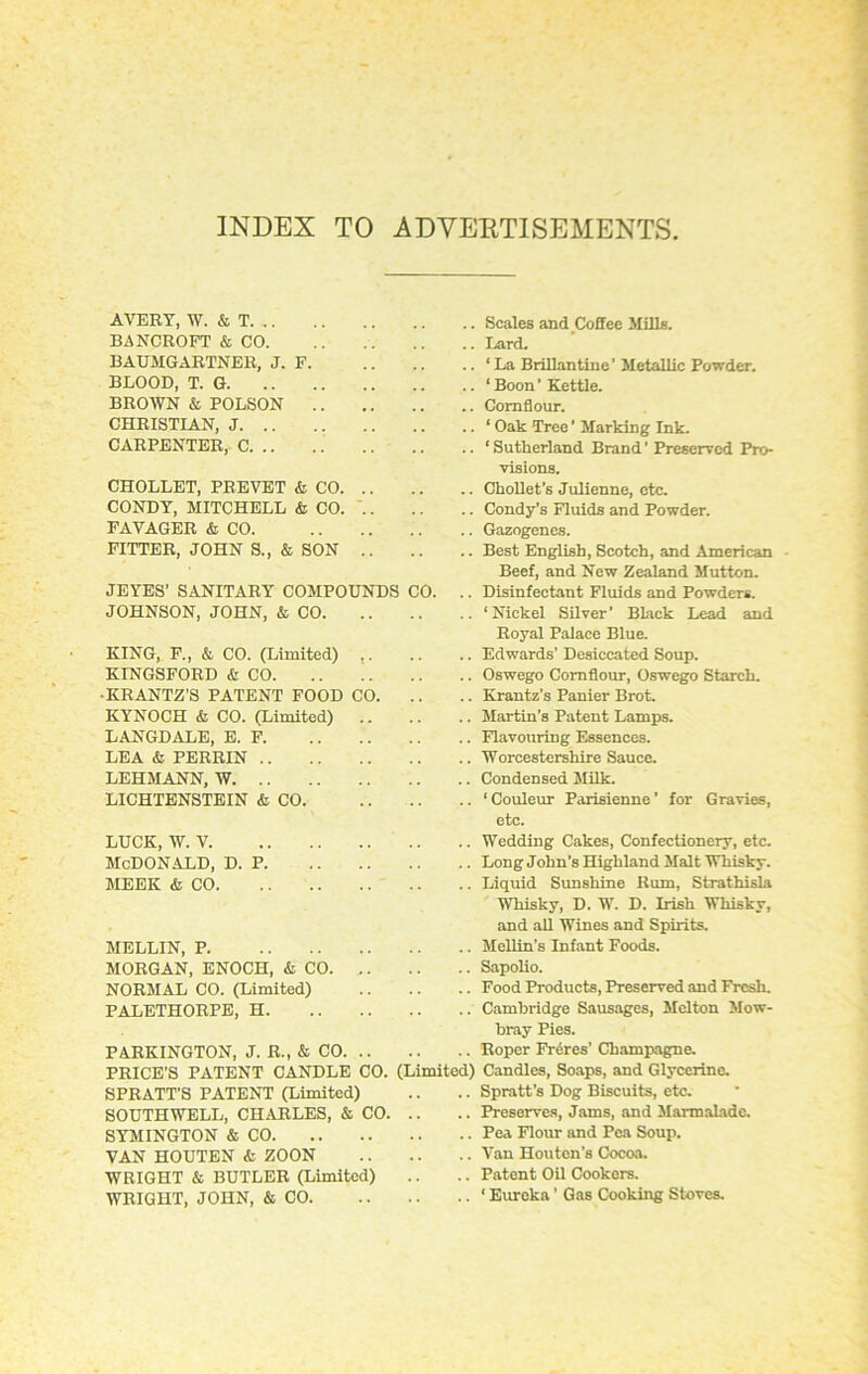 INDEX TO ADVERTISEMENTS AVERT, W. & T BANCROFT & CO. BAUMGARTNER, J. F BLOOD, T. G BROWN & POLSON CHRISTIAN, J CARPENTER, C CHOLLET, PREVET <fc CO CONDY, MITCHELL & CO. .. FAVAGER & CO. FITTER, JOHN S., & SON .. JEYES’ SANITARY COMPOUNDS CO. JOHNSON, JOHN, & CO KING, F., & CO. (Limited) ,. KINGSFORD & CO •KRANTZ’S PATENT FOOD CO. KYNOCH & CO. (Limited) .. LANGDALE, E. F. LEA & PERRIN LEHMANN, W LICHTENSTEIN & CO. .. Scales and Coffee Mills. .. Lard. .. ‘La Brillantine’ Metallic Powder. .. ‘Boon’Kettle. .. Cornflour. .. ‘ Oak Tree ’ Marking Ink. .. ‘Sutherland Brand’ Preserved Pro- visions. .. Chollet’s Julienne, etc. .. Condy’s Fluids and Powder. .. Gazogenes. .. Best English, Scotch, and American Beef, and New Zealand Mutton. .. Disinfectant Fluids and Powders. .. * Nickel Silver ’ Black Lead and Royal Palace Blue. .. Edwards’ Desiccated Soup. .. Oswego Cornflour, Oswego Starch. .. Krantz's Panier Brot. .. Martin’s Patent Lamps. .. Flavouring Essences. .. Worcestershire Sauce. .. Condensed Milk. .. ‘ Couleur Parisienne ’ for Gravies, etc. LUCK, W. V. McDonald, d. p. MEEK & CO. .. Wedding Cakes, Confectionery, etc. .. Long John’s Highland Malt Whisky. .. Liquid Sunshine Rum, Strathisla Whisky, D. W. D. Irish Whisky, and all Wines and Spirits. MELLIN, P MORGAN, ENOCH, & CO. .. NORMAL CO. (Limited) PALETHORPE, H PARKINGTON, J. R., & CO. .. PRICE’S PATENT CANDLE CO. SPRATT’S PATENT (Limited) SOUTHWELL, CHARLES, & CO. SYMINGTON & CO VAN HOUTEN & ZOON WRIGHT & BUTLER (Limited) WRIGHT, JOHN, & CO. .. Mellin’s Infant Foods. .. .. Sapolio. .. Food Products, Preserved and Fresh. .. Cambridge Sausages, Melton Mow- bray Pies. .. .. Roper Freres' Champagne. (Limited) Candles, Soaps, and Glycerine. .. .. Spratt’s Dog Biscuits, etc. .. .. Preserves, Jams, and Marmalade. .. .. Pea Flour and Pea Soup. .. .. Van Houten’s Cocoa. .. .. Patent Oil Cookers. .. ‘ Eureka ’ Gas Cooking Stoves.