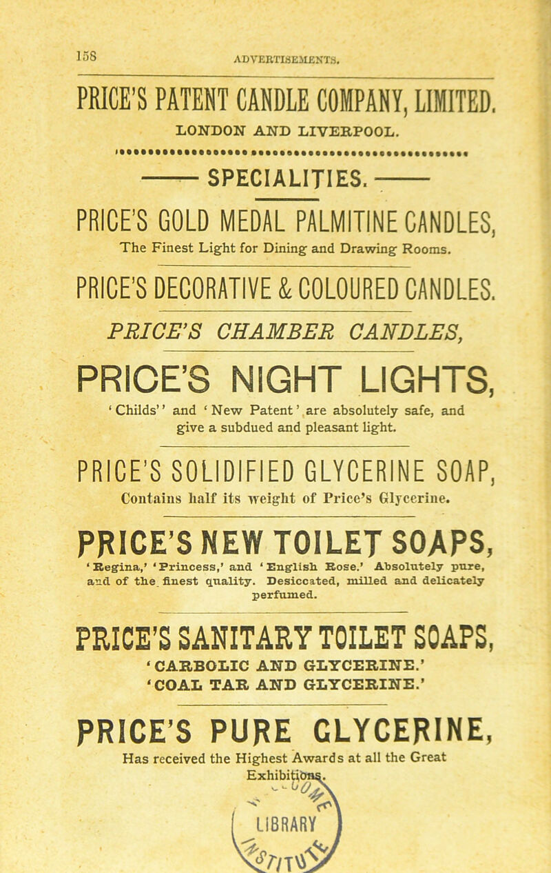 PRICE’S PATENT CANDLE COMPANY, LIMITED. LONDON AND LIVERPOOL. SPECIALITIES. PRICE'S GOLD MEDAL PALMITINE CANDLES, The Finest Light for Dining and Drawing Rooms. PRICE’S DECORATIVE & COLOURED CANDLES. PRICE’S CHAMBER CANDLES, PRICE’S NIGHT LIGHTS, ‘Childs” and ‘New Patent’.are absolutely safe, and give a subdued and pleasant light. PRICE’S SOLIDIFIED GLYCERINE SOAP, Contains half its weight of Price’s Glycerine. PRICE’S NEW TOILET SOAPS, ‘Regina,’ ‘Princess,’ and ‘English. Rose.’ Absolutely pure, and of the, finest quality. Desiccated, milled and delicately perfumed. PRICE’S SANITARY TOILET SOAPS, ‘CARBOLIC AND GLYCERINE.’ ‘COAL TAR AND GLYCERINE.’ PRICE’S PURE GLYCERINE, Has received the Highest Awards at all the Great ExhibitL ( LIBRARY