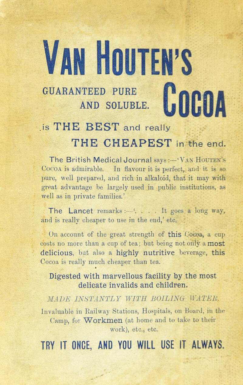 Van Houten’s GUARANTEED PURE AND SOLUBLE. Cocoa is THE BEST and really THE CHEAPESTi n the end. The British Medical Journal says:—‘Van Houtkn’s Cocoa is admirable. In flavour it is perfect, and it is so pure, well prepared, and rich in alkaloid, that it may with great advantage be largely used in public institutions, as well as in private families.’ The Lancet remarks :—... It goes a long way, and is really cheaper to use in the end,’ etc. On account of the great strength of this Cocoa, a cup costs no more than a cup of tea; but being not only a most delicious, but also a highly nutritive beverage, this Cocoa is really much cheaper than tea. Digested with marvellous facility by the most delicate invalids and children. MADE INSTANTLY WITH BOILING HATED. Invaluable in Railway Stations, Hospitals, on hoard, in the Camp, for Workmen (at home and to take to their work), etc., etc. TRY IT ONCE, AND YOU WILL USE IT ALWAYS.