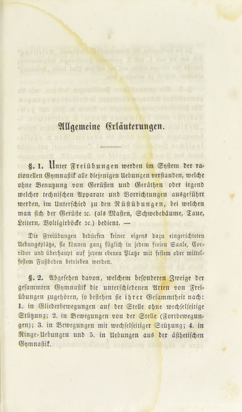 91ttgemeine (Mäutermtöen. §. 1, Unter Freiübungen roerben im ®t)|lem ber ra« tionellcn ©pmnaflif alle biejenigen Ucbungen perflanben, reelle of>nc Senkung ddu ©erüjlen unb ©erdtben ober ivgenb roclcber ted)iiifd)en Apparate unb $Borrid)tnngen auögefübrt roerben, im Untcrfcfeieb ju ben 9f üftübungen, bei melctien man ftd) ber ©erüfle :c. (als 9ftaflen, ©d)n>ebebäume, £aue, Seilern, SBoItigirböcEe je.) bebient. — Sie Freiübungen bebürfen feiner eigen« baju eingerichteten UebungSpläfce, fic fönnen ganj füglid) in jebent freien ©aale, Sor* ribor unb überhaupt auf jebent ebenen Spione mit fejlem ober mittel* feftem Farben betrieben toerben. §. 2. Stbgefebcn banon, welchem befonberen Steige bet gefammten ©tjmnaftif bie untcrfdjicbenen 5trten con Frei» Übungen angeboren, fü befielen fie ihrer ©efammtbeit nad): 1. in ©lieberberoegungen auf ber ©teile ohne tpccbfelfeitige ©tütjung; 2. in SBemegungen pon ber ©teile (Fortberoegun* gen); 3. in ^Bewegungen mit wecbfclfcitiger ©tütjung; 4. in 5Jinge= Uebungen unb 5. in Ucbungen auö ber d|lbetifd)en ©pmnaftif.