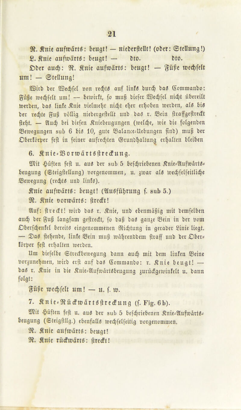 51. Änie aufwärts: beugt! — nieberflellt! (ober: Stellung!) £. ftnie aufwärts: beugt! — bto. bto. JDber auch: 51. ftnie aufwärts: beugt! — ftiipe wechfelt um! — Stellung! SBirb ber 2Bed)fet bon rechts auf linfs bur<h baS (Sommanbo: 3?üpe wechfelt um! — Bewirft, fo mup biefer QBec^fet nicht übereilt Werben, baS linfe Jfnie bielmepr nicht elfer erhoben werben, als bis ber rechte ftup bößig niebergepeHt unb baS r. Sein flraffgeflredEt Pept. — Sluch bei biefen Jbniebeugungen (welche, wie bie folgenben ^Bewegungen sub 6 bis 10, gute Satance-'Uebungen pnb) mup ber Oberförber feP in feiner aufrechten ©runbljaltung erhalten bleiben 6. Slnte = 3SorwärtSprccfung. üJlit lüften fep u. aus ber sub 5 befchriebenen j?nie*9lufwärtSs Beugung (©teigpeßung) borgenommen, u. jwar als Wed)felfeitliche Sewegung (rechts unb linfs). Änie aufwärts: beugt! (Ausführung f. sub 5.) 51. ftnie vorwärts: Precft! Stuf: precft! wirb bas r. jfitie, unb ebenmäpig mit bemfelben auch ber gup langfam gepredft, fo bap baS garijc Sein in ber bom Dberfdjenfel bereits eingenommenen Ptichtung in geraber Sinie liegt. — 3)as pefjenbe, linfe Sein mup währenbbem praff unb ber Obers förber fep erhalten werben. Um biefelbe (Strecfbewegung bann auch mit bem linfen Seine borjunepmen, wirb erp auf baS Sommanbo: r. Jtnie beugt! — baS r. jfnie in bie Jlnie-Slufwärtsbengung jurücfgewinfelt u. bann folgt: ftüpe wechfelt um! — u. f. w. 7. 5?nie»51ücFwärtsprecEung (f. Fig.Gb). 9)2it lüften fep u. aus ber sub 5 befchriebenen S?nie-'9lufwärtS- Beugung (SteigPllg.) ebenfalls wechfelfeitig borgenomnun. 51. finie aufwärts: beugt! 51. finie rücfwärtS: precft!