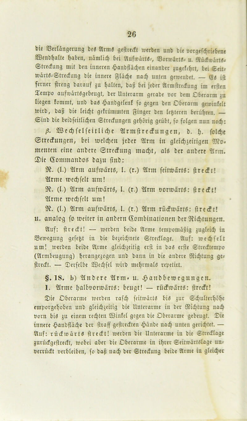 bic ©erföngerung beß 9ltniß gefirccft »erben unb bie öergefchriebene SBenbljalte f)aben, nämlich bei 9lufmärt0-, ©ormärtß; u. ‘Rücfroärtß-' ©tvedung nüt ben inneren £anbfläcfyen einanber jugef^rt, bei Seit* »ärtß--Strecfung bie innere gläche nacf? unten ge»enbet. — ®ß ift ferner ftreng barnuf ju galten, baff bei jeber 2lrmftrecfung im erfien Sembo auf»ärtßgebeugt, bet Unterarm gerabe oor bem Oberarm ?u liegen fomnit, unb baß .jpanbgelenf fo gegen ben Oberarm geminfelt »irb, bafj bie leicht gcirümmten ginger ben lederen berühren. — @inb bie beibfeitlichen Strecfungen gehörig geübt, fo folgen nun nodj: ß. 3Bed)feIfeitlid)e 9lrmftrecfungen, b. h- foitfje ©tredfungcn, bei it>elcf)cn jeber 9Irm in gleidjjeitigen Ifto« menten eine nnbere ©trecfung macht, als ber anbere 9lrm. Sie GommanDoS baju fmb: 3t. (I.) 9Irm aufwärts, l. (r.) 9lrm feitwärtS: firecft! 9lrme wechfelt um! 9t. (I.) 91rm aufwärts, l. (r.) 9lrm eorwärtS: ftrecft! 9lrme wechfelt um! 9t. (I.) 91 rm aufwärts, l. (r.) 9Irm rücfwärtS: firecft! u. analog fo weiter in anbern Gombinationen ber {Richtungen. 9luf: firecft! — »erben beibe ?lrme tempomafjig jugleicb in 33e»egung gefegt in bie bejeidjnete Strecflage. 9tuf: »edjfelt um! »erben beibc Slrme gleichzeitig erfi in baß erfie Strecftempo (Slrmbeugung) berangejogen unb bann in bie anbere {Richtung ge* firecft. — ©erfetbe SBechfcl »irb mehrmals repetivt. §. IS, b) 9lnbcre 9Irm* u. ^anbberoegungen. 1. 9irme l;alboorwcirtS: beugt! — rücfwärtS: firecft! Oie Oberarme »erben rafd) feitmärtß biß jur ©cbulterhche emporgef)oben unb gleichzeitig bie Unterarme in ber {Richtung nach Pom biß ju einem rechten SBinfel gegen bie Oberarme gebeugt. Oie innere jpanbfiädjc ber jiraff gefirccftcn •jjänbe nach unten gerichtet. — Slitf: rücf»ärtß ftreeft! »erben bie Unterarme in bic Strecfiage jurücfgeflrecft, »obei aber bie Oberarme in ihrer Seitmärtßlage um Perrücft verbleiben, fo bafj nach ber ©trecfung beibe Mrntc in gleicher