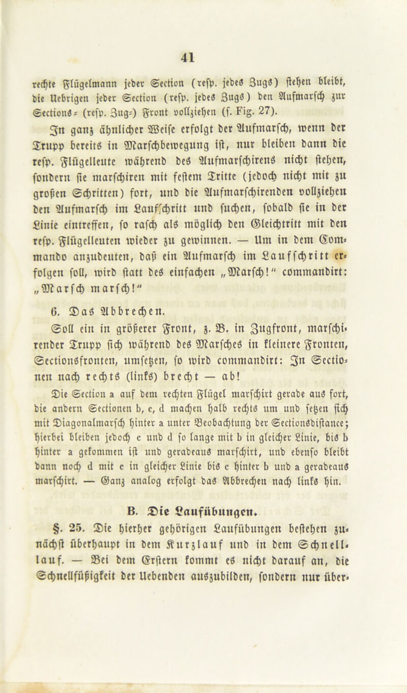 rechte Flügelmann jebcr ©ection (tefp. jetoeö 3ug5) flehen bleibt, bie Uebrtgen jeher ©ection (refp. jebes 3ugö) ben Slufmarfd) jur ©ectiotiö» (refp. 3ug=) Front oolljiehen (f. Fig. 27). 3tt ganj ähnlicher Seife erfolgt ber illufmarfch, wenn Der Stupp bereite in 5Jiarfct)bnoegung ift, nur bleiben bann bie refp. Flügelleute währenb beS 2lufmarfcf)iren$ nicht flehen, fonbern fte marfd)ireu mit feftem dritte (jcboch nicht mit ju groben Schritten) fort, mtb bie 9Iufmarfcf)irenben »olljiehett ben ülufmarfcf) im Sauffchritt unb fud)en, fobalb fie in ber Sinie eintreffen, fo rafd) als möglich ben ©leichtritt mit ben refp. Flügelleuten wieber ju gewinnen. — Um in bem @om« manbo anjubeuten, bav ein Slufmarfch im Sauffchritt er» folgen foll, wirb flatt beö einfachen „üttarfcf)! commanbirt: „ÜORarfch marfch! 6. $aö 3lbbrechen. ©oll ein in gröberer Front, ;. 25. in gugfront, marfchi* renber £rupp fich währenb beS SJfarfcheö in fleinere Fronten, SectionSfronten, umfetjen, fo wirb commanbirt: 3« Sectio» nen nach rechts (linfS) brecht — ab! Sie ©ection a auf bem rechten Flügel marfchirt gevabe au3 fort, bie anbern ©ectionen b, c, d machen halb red)td um unb fe^en ft<h mit Siagonalmarfch hinter a unter Beobachtung ber ©ectionöbiftance; hierbei bleiben jeboch c unb d fo lange mit b in gleicher Sinie, bis b hinter a gefommen iji unb gerabeait« marfchirt, unb ebenfo bleibt bann nod) d mit c in gleicher Sinie bis c hinter b unb a gerabeau« marfchirt. — ®an$ analog erfolgt ba« 9lbbred)en nah linf« hin. B. £>ie Saufübuitgctt. §. 25. ®ie hierher gehörigen Saufübungen befleißen ju« nächfl überhaupt in bem Äurjlauf unb in bem Schnell« lauf. — Sei bem (Srftern fommt eö nicht barauf an, bie Schnellfüpigfeit ber Uebenben auöjubilben, fonbern nur über»