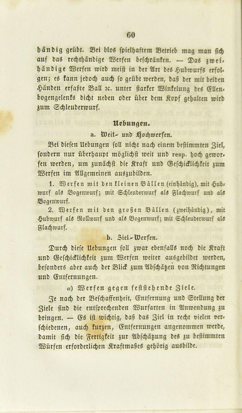 hänbig geübt. Sei bloS fpieihaftem Setrieb mag man fid) auf baS techthänbige ©erfen befchränfen. — ®aö jroei» hänbige ©erfen wirb meift in ber 3lrt be$ £ubrourfS erfob gen; eö fann jebod) auch fo geübt merben, bap ber mit beiben •fpänben erfaßte SaU jc. unter flarfer ©infclung be$ (Ellen. bogengelenfS bicfjt neben ober über bem ftopf gehalten mirb jum Schleuberrourf. Hebungen. a. tüeit^ unb ijorbmerfen. Sei biefen Uebungen foll nicht nach einem beftimmten Siel, fonbern nur überhaupt möglich meit unb resp. hod) geroor* fen merben, um junächfl bie fi'raft unb ©cfc^i«flic^Feit jum ©erfen im Slllgemeinen auöjubilben. 1. ©erfen mit benfteinenSällen (einpänbig), mit ^ub. tourf als Sogentoutf; mit ©djleubetnmrf als gladOtrjurf unb als Sogenmurf. 2. ©erfen mit ben gropen Süllen (jtoeipänbig), mit ^ubrourf als SoHwurf unb als Sogentourf; mit ©djleubertcurf als glacptvurf. b. Siel^lüerfen. ®urd) biefe Uebungen foll jmat ebenfalls noch bie Sraft unb ©efchicflichfcit jum ©erfen roeiter auögebilbet merben, befonberö aber aud) ber SlicE jum 3lbfcf)ä§cn oon Sichtungen unb (Entfernungen. a) ©erfen gegen feftflebenbe 3»cIe- 5e nach ber Sefchaffenheit, (Entfernung unb Stellung bet Siele fmb bie entfprechcitben ©urfarten in ÜInmenbung ju bringen. — (ES ifl michtig, bap baS S»cl in recht oielcn rer« fd)iebenen, auch furjen, (Entfernungen angenommen mcrbe, bamit (ich bie ffertigfeit jur 3Ibfchä$ung beö ju beftimmten ©ürfen erforberlichcn ÄraftmapeS gehörig auöbilbe.