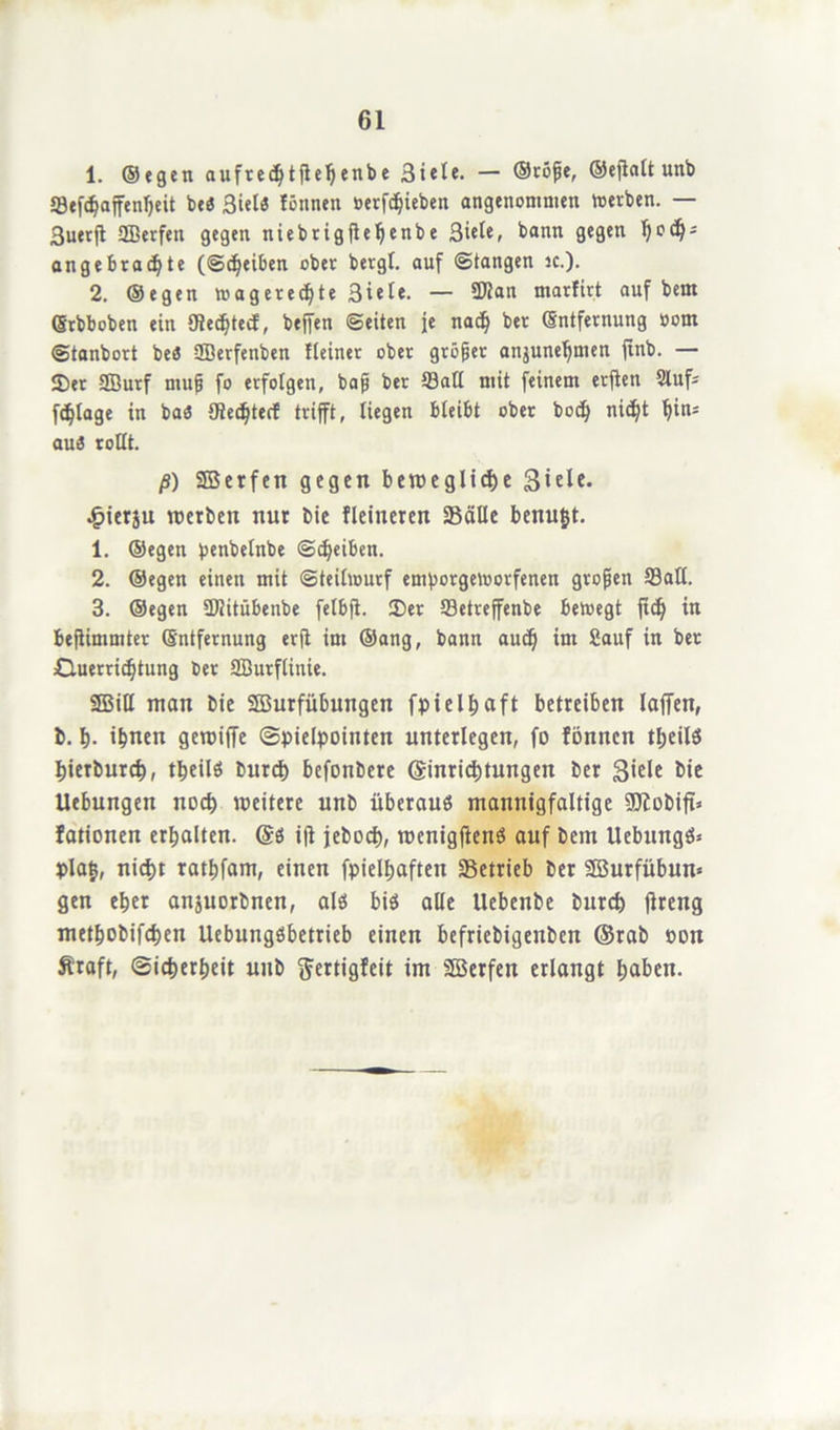 1. ©tgen aufred)tfle!)enbe 3tele. — ©röße, ®eflntt unb SBefc^affenljeit bt<5 3ielS lönnen öcrfd^ieben angenommen »erben. — 3uerjt SSBerfen gegen ntebrigfleljenbe Siele, bann gegen h0^ angebrachte (Scheiben ober bergt, auf ©fangen ic.). 2. ©egen »agerechte 3icte. — fföan marfirt auf bem Erbboben ein Otechtect, helfen ©eiten je nach ber Entfernung oom ©tanbort beö SBerfenben Heiner ober größer anjunehmen jinb. — 5Der SBurf muß fo erfolgen, baß ber Satt mit feinem erften 2luf- fchtage in bas CRed^terE trifft, liegen bleibt ober bod) nicht hini aus rottt. ß) SEBerfen gegen bewegliche 3*elc. £ierju werben nur bie fleineren Säße benugt. 1. ©egen penbetnbe ©djeiben. 2. ©egen einen mit ©teitwurf emporgeworfenen großen Satt. 3. ©egen ÜJiitübenbe fetbfi. 2)er Setreffenbe bewegt fid) in befiimmter Entfernung erft im ©ang, bann auch ißl Sauf in ^ec Ctuerrtchtung ber SBurflinie. 9BiU man bie SBurfübungen fptel^aft betreiben taffen, b. h- ihnen gewiffe (Spielpointen unterlegen, fo fönncn tgeilS hierburch, theils burch befonbere (Einrichtungen ber bie Uebungen noch weitere unb überaus mannigfaltige SJiobiff* fationen erhalten. (Es ift jebDch, wenigfiettS auf bem UcbungS* pla^, nicht rathfam, einen fpielhaften Setrieb ber SBurfübun« gen eher anjuorbnen, als bis alle Uebenbe burch jlreng methobifchen UebungSbetrieb einen befricbigenbcn ©rab t>on Äraft, Sicherheit unb ftertigfeit im äßerfen erlangt haben.