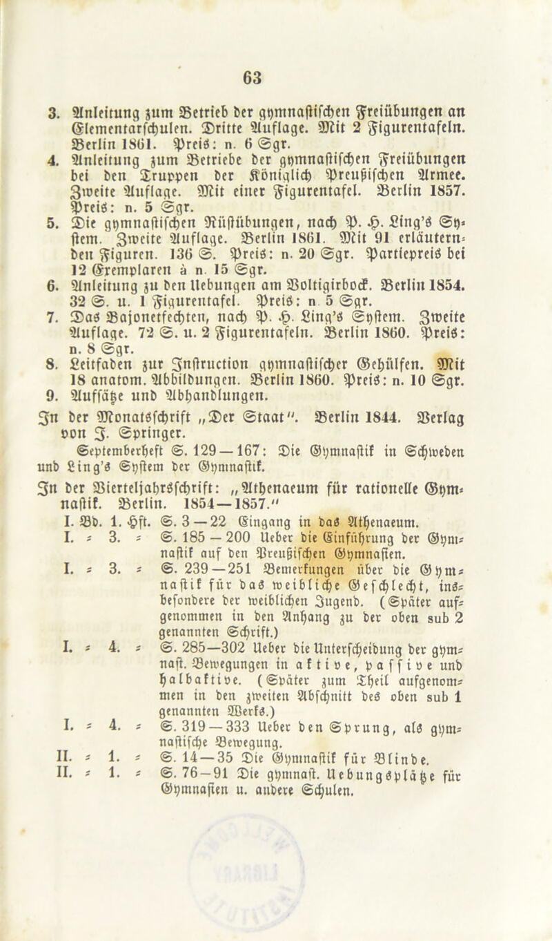3. Anleitung jum «Betrieb Der gtjmnajlffditn Freiübungen an ©lementarfdjulen. ®ritte Auflage. ÜJiit 2 ^igurentafelrt. SBerlin IStil. freies: n. 6 ©gr. 4. Anleitung jum Setriebe ber gpmnaftifcfcen Freiübungen bet ben ' Fruppen ber fföttiglicb ^)rcufiifci)en 3lrmee. 3>ceite Auflage. Sttit einer Figurentafel. Serlin 1857. «preiö: n. 5 ©gr. 5. ®ie gpmnajtifcben fftüftfibungen, nach ty- •£>. Sing’ö ©p* jtem. 3^cite «Uuflage. Serlin 1861. ÜDiit 91 erläutern* beit Figuren. 136©. fpreiö: n. 20 ©gr. «Partlepreiö bei 12 ©remplaren ü n 15 ©gr. 6. Slnleitung ju ben Hebungen am SoltigirbocF. Serlin 1854. 32©. u. 1 Figurentafcl. freies: n 5 ©gr. 7. ®aö Sajonetfecbten, nach 9p. .£• Sing’ö ©t)ftem. Sroeite Auflage. 72 ©. u. 2 Figurentafeln. Serlin 1860. fpreiö: n. 8 ©gr. 8. fieitfaben jur 3uftruction gt)muaftifd)er ©ebiilfen. iöfit 18 anatom. «Ubbilbungen. Serlin 1860. fpreiö: n. 10 ©gr. 9. illuffäfse unb Slbbanblungen. 3n ber föfonatbfdjrift „25er ©taat. Serlin 1844. Serlag pon 3. ©pringer. ©eptemberljeft @.129 — 167: 25ie ©pmitajtif in @cl)loeben unb Sing’3 @pjtem ber ©pmnafttf. 3n ber Sierteljabröfcbrift: „ÜJtbenaeum für rationelle ©pm* naflif. Serlin. 1854—1857. I. Sb. 1. £ft. I. * 3. * I. 3. * I. * 4. * I. * 4. II. * 1. * II. * 1. * @.3 — 22 ©ingang in bas Sttfjenaeum. @.185 — 200 lieber bic (Sinfüprung ber ©pnu naflif auf ben «ßreugifrf>en ©pmnaflen. @. 239—251 Semerfungen über tote ©pnts naflif für baS roeiblic|e ©efepteeflt, in«; befonbere ber meiblicfjen 3ugetib. (Später aufs genommen in ben Slnffang $u ber oben sub 2 genannten @cbrift.) @. 285—302 Heber bie llnterfd)eibung ber gpnts naft. Sewegungen in a f t i » e, p a f f t o e unb fjalbaftiöe. (Später jum Speil aufgenoms men in ben jmeiten Slbfcpnitt beö oben sub 1 genannten SBerfa.) @.319 — 333 Ueber ben Sprung, alo gpnt= naflifepe Semegung. ©. 14 — 35 3)ie ©pmnaflif für Slinbe. @.76-91 2)ie gpmnaft. UebungSpläfce für ©pmnaflen u. anbere Schulen.