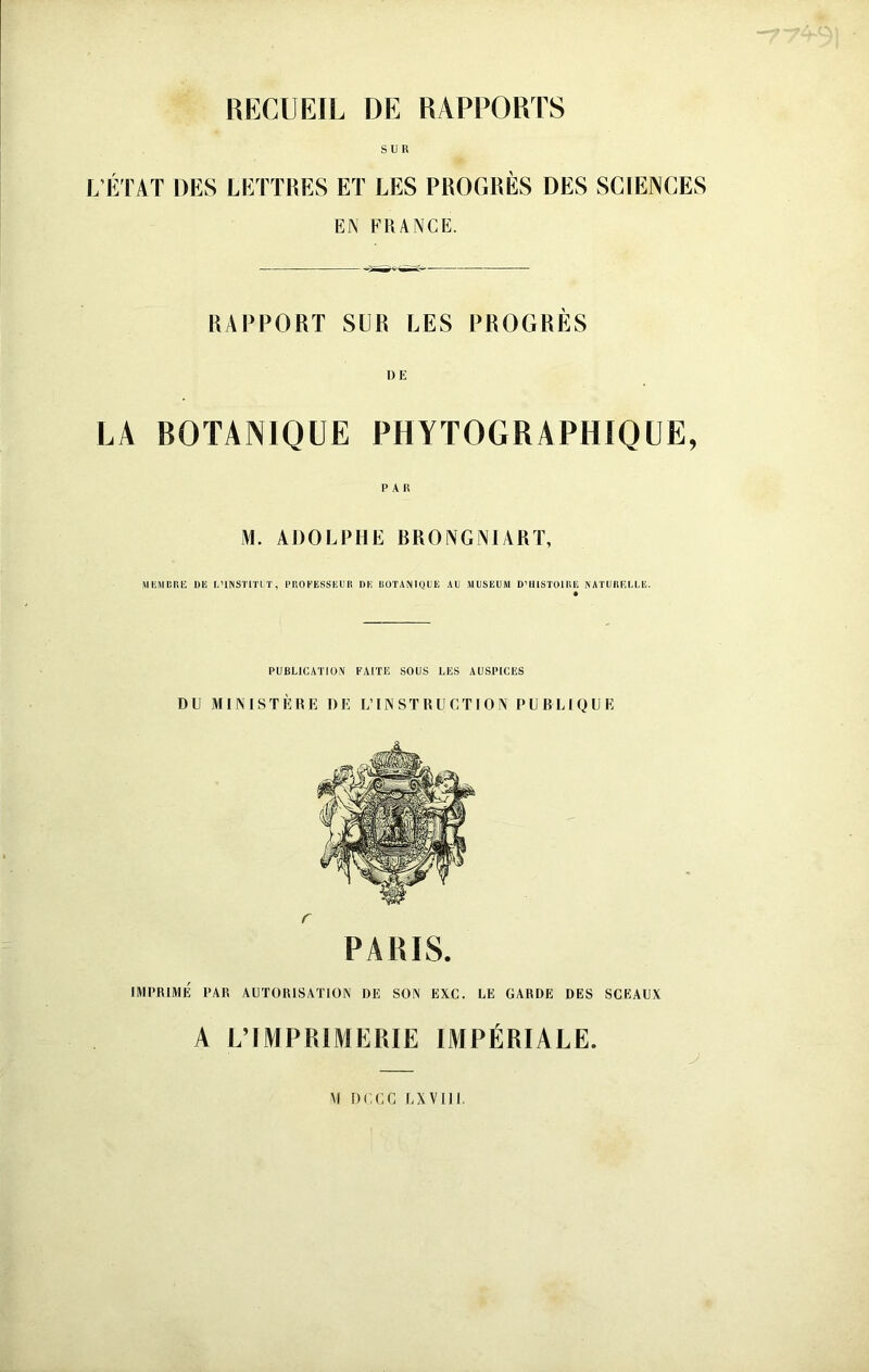 SUR L'ÉI'AT DES LETTRES ET LES PROGRES DES SCIENCES EN FRANCE. RAPPORT SUR LES PROGRÈS LA BOTANIQUE PHYTOGRAPHIQUE, PAR ADOLPHE BRONGNIART, MliJICRE DE L’INSÏlïLT, l’UOEESSEER DK UÜTAMQUE AU JIUSEUM D’IllSTOlIlE NATIIHRULE. PUBLICATION FAITE SOUS LES AUSPICES DU MINISTÈRE DE L’INSTRUCTION PUBLIQUE r PARIS. IMPRIMÉ PAR AUTORISATION DE SON EXC. LE GARDE DES SCEAUX A L’IMPRIMERIE IMPÉRIALE. .y M DCCC LXVIIL